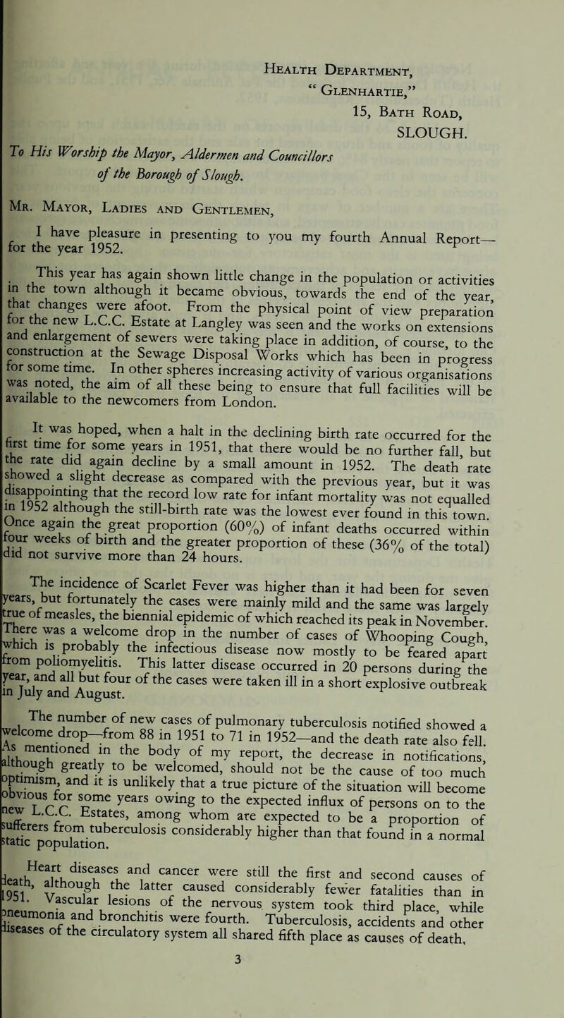 Health Department, “ Glenhartie,” 15, Bath Road, SLOUGH. To His Worship the Mayor, Aldermen and Councillors op the Borough of Slough. Mr. Mayor, Ladies and Gentlemen, I have pleasure in presenting to you my fourth Annual Report— for the year 1952. ^ This year has again shown little change in the population or activities in the town although it became obvious, towards the end of the year that changes were afoot. From the physical point of view preparation tor the new L.C.C. Estate at Langley was seen and the works on extensions and enlargement of sewers were taking place in addition, of course to the construction at the Sewage Disposal Works which has been in progress tor some time. In other spheres increasing activity of various organisations was noted, the aim of all these being to ensure that full facilities will be available to the newcomers from London. It was hoped, when a halt in the declining birth rate occurred for the hrst time for some years in 1951, that there would be no further fall but the rate did again decline by a small amount in 1952. The death’rate showed a slight decrease as compared with the previous year, but it was disappointing that the record low rate for infant mortality was not equalled in 1952 although the still-birth rate was the lowest ever found in this town Once again the great proportion (60%) of infant deaths occurred within tour weeks of birth and the greater proportion of these (36% of the total) did not survive more than 24 hours. The incidence of Scarlet Fever was higher than it had been for seven years, but fortunately the cases were mainly mild and the same was largelv ^ue ot measles, the biennial epidemic of which reached its peak in November. Ihere was a welcome drop in the number of cases of Whooping Cough' which IS probably the infectious disease now mostly to be feared apart from poliomyelitis. This latter disease occurred in 20 persons during the par, and all but four of the cases were taken ill in a short explosive outbreak in July and August. number of new cases of pulmonary tuberculosis notified showed a welcome drop-from 88 in 1951 to 71 in 1952-and the death rate also fell decrease in notifications, though greatly to be welcomed, should not be the cause of too much ptimism and it is unlikely that a true picture of the situation will become neX T r r c expected influx of persons on to the among whom are expected to be a proportion of .uffpers from tuberculosis considerably higher than that found in a normal ptatic population. ^'St and second causes of eath, although the latter caused considerably fewer fatalities than in the nervous system took third place, while r bronchitis were fourth. Tuberculosis, acciden\^s and other iiseases of the circulatory system all shared fifth place as causes of death.
