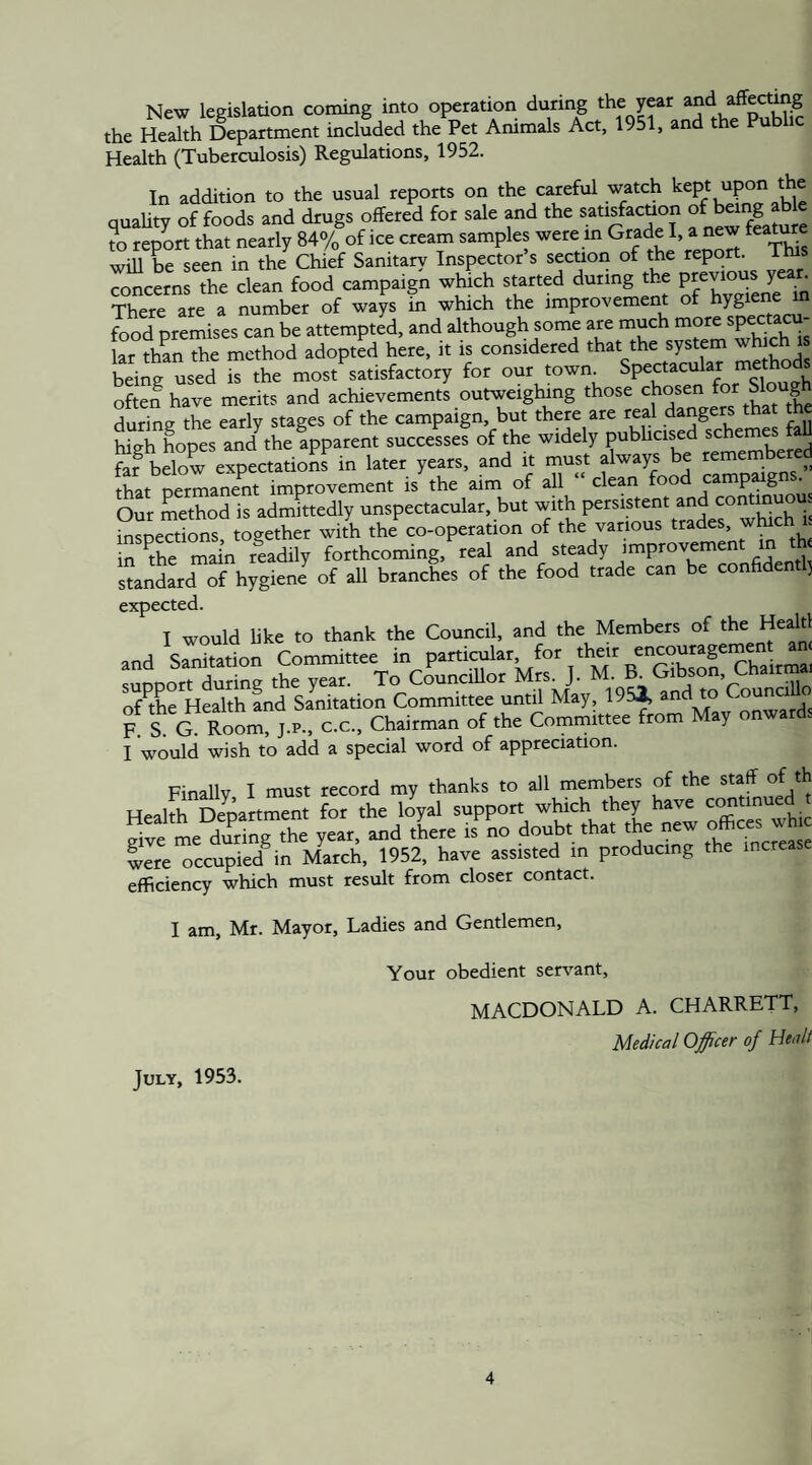 New legislation coming into operation during the year the Health Department included the Pet Animals Act, 1951, and the Public Health (Tuberculosis) Regulations, 1952 In addition to the usual reports on the careful watch kept upon the quaUty of foods and drugs offered for sale «d the sansfawon ^ ' TO report that neatly 84% of ice cream samples were m Grade I a new feature will be seen in the Chief Sanitary Inspector s secuon of the report, ims concerns the clean food campaign wluch started during the There are a number of ways m which the improvement of hygiene in food premises can be attempted, and although some are much lar thzn the method adopted here, it is considered that the system which is beinrused is the most satisfactory for our town Spectacular methods often have merits and achievements outweigWng those chosen Sl°u|h during the early stages of the campaign, but there are real dangers tha the Hgh Lpes and^the apparent successes of the widely publicised schemes faU KeZ expttations in later years, and it must always be remembered that permanent improvement is the aim of all clean food camp^gns. Our method is admfftedly unspectacular, but with persistent and msoeSns together with the co-operation of the various trades, which 1 in Ae main riadily forthcoming, real and steady improvement in th< “andardThSenI of aU brancL of the food trade can be confidenrl, expected. and ^^mton'^CorniSttee tn prSar^'^for^their STMAandWatioIcoZ”®^^^^ F S a Cm. J.P., C.C., Chairman of the Committee from Ma, onwards I would wish to add a special word of appreciation. Finally I must record my thanks to all members of the staff of th Health Department for the loyal support which they have c^tinued gite me dTri?g the year, and tLre Co doubr tha, the new offices w iere occupied in March, 1952, have assisted in producing the increase efficiency which must result from closer contact. I am, Mr. Mayor, Ladies and Gentlemen, Your obedient servant, MACDONALD A. CHARRETT, Medical Officer of Head July, 1953.