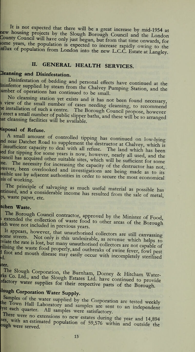 It is not expected that there will be a great increase by mid-1954 as the London ^ ^ but from that time onwards, for * n ^ population is expected to increase rapidly owing to the nflux of population from London into the new L.C.C E^te at Langley. 11. GENERAL HEALTH SERVICES. ..leansing and Disinfestation. bedding and personal effects have continued at the umber of by steam from the Chalvey Pumping Station, and the umber of operations has continued to be small. 1 vfew ofT,'® 'iff■' '=« nc«ssary, e7nsTaIkfl>,f ff 1.“' if “ deansing, to recommend eJS a sm!n T 7*”= CoMeil propose, however .a. cWnsmg fSies' ^KavSk.''’'- isposal of Refuse. nH n f controlled tipping has continued on low-lying ■ Datchet Road to supplement the destructor at Chalvey, which if ed fof ^i^ni The land which has been innHl for some years is now, however, nearly all used, and the juncil has acquired other suitable sites, which will be Efficient for some )wever^L/n^^*^ capacity of the destructor has not, ever, been overlooked and investigations are being made as to its sTs^ of working authorities in order to secure the most economical of salvaging as much useful material as possible has “ wast’e papeVeS  f”' °f “'“I, tchen Waste. i exLfiHeTi^^ contractor, approved by the Minister of Food ucn were not included in previous years. ° somfKs’ ‘Nofnf I '‘;.‘“‘’°rised collectors are still canvassing ■viTte thf f t i *'* undesirable, as revenue which helps to - late the rate is lost, but many unauthorised collectors are not canaWe of fend “beeaks of swinefe fowl pe^ l^foot and mouth disease may easily occur with incompletely sterilfsed iter. rb Cofe'' afefe- *' Hitcham Water- sfactorv wo’b’ ^ Estates Ltd. have continued to provide y ater supplies for their respective parts of the Borough. lough Corporation Water Supply. :he^Town°HdrTfb^^ supplied by the Corporation are tested weekly yst each quarter^ samples are sent to an independent TVi ^ quarter. All samples were satisfactory. sesferr„ '? d«lng the year and 14,894 ough «re seSed” °«side’the