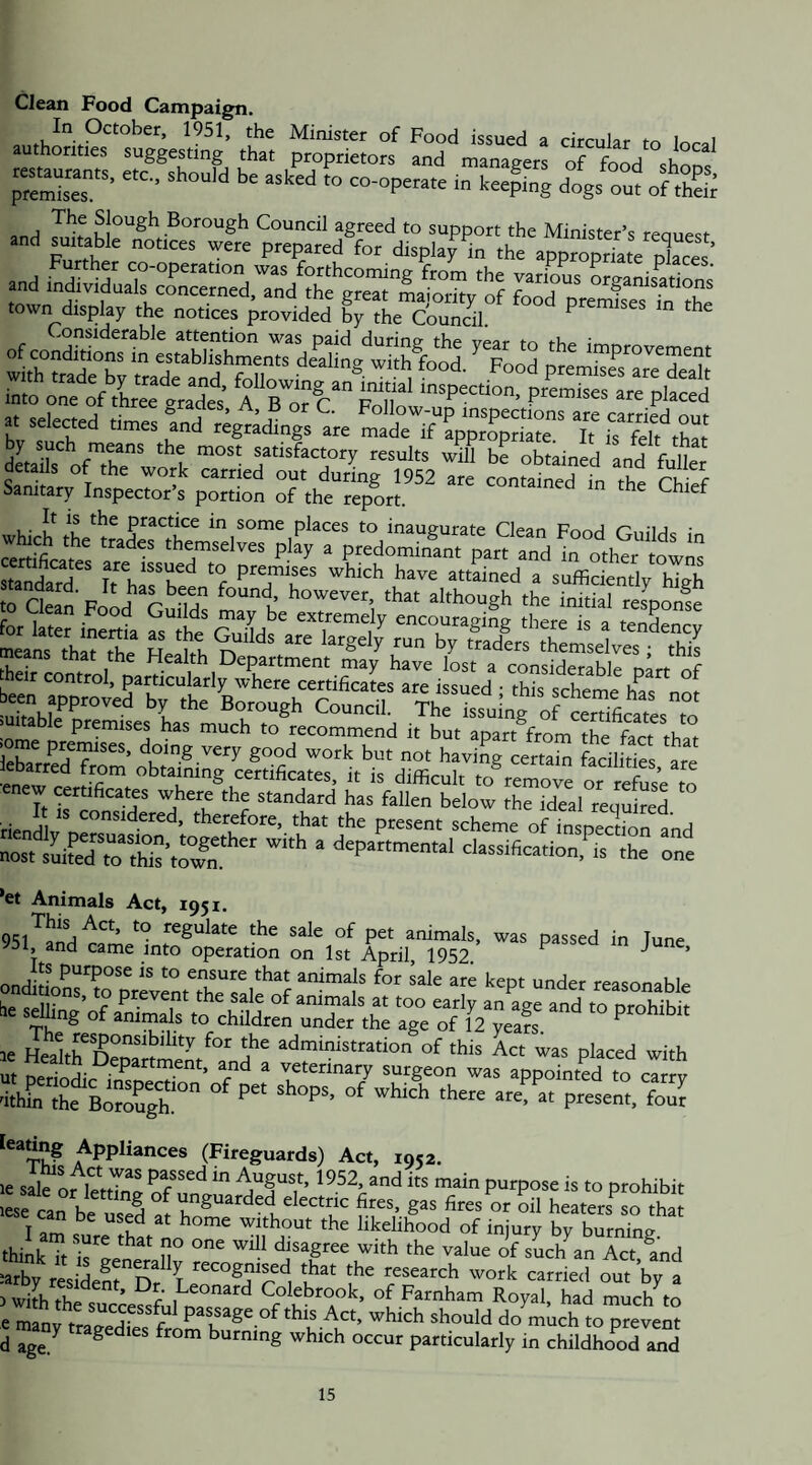Clean Food Campaign. In October, 1951, the Minister of Food issued a cimilar i i authorities suggesting that proprietors and managers of food shorn ■ *'4ing dogs out oftE «d d“ si town display the notices provided by the Council ^ ^ ofconronTLtSSdSS bv'sth'“* «godings are madeVtppropriMe'T 5^.10^.^™.! '““to ''dl'l hi obtained and Me aetails ot the work carried out during 1952 are contained in the Sanitary Inspector’s portion of the report. in the Chief It is the practice in some places to inaugurate Clean Fnorl rni'Uo • s? Sri'S xtssS™ siEir.Ss jome premSrdoin’g Trf gtodToTbm not\“vi5erata fedlWe's ‘are' iebarred from obtaining certificates, it is difficult toremott or rSe to It *5 standard has fallen below the ideal required SiSTS' “'-'toation,'’.s 'r Tne *et Animals Act, 1951. ^^g^late the sale of pet animals, was passed in Tune 51, and came into operation on 1st April, 1952 ” ’ for sale are kept under reasonable ies^tag’W^S'totSdrentrJ ih he bSS. 'to > « P'“«.. four Appliances (Fireguards) Act, 1952. sale or leS^nfto prohibit lese can K * ^ ^ unguarded electric fires, gas fires or oil heaters^so that l am 'f the likelihood of injury by hulZl thiikTt Tl n° with the value of sLh an Act ^nd =arby reside^t^S T t^t'ognised that the research work carried out by a ) with thi^ .h'^onard Colebrook, of Farnham Royal, had much to e manftragedTeTfrirn do much to prevent d age ^ ^ ^ ^ burning which occur particularly in childhood and