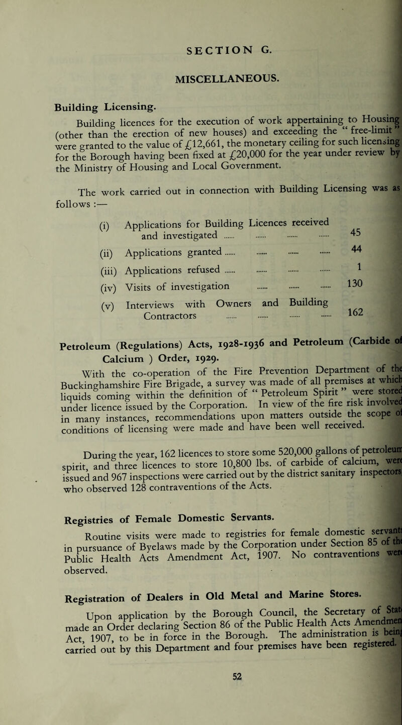 SECTION G. MISCELLANEOUS. Building Licensing. Building licences for the execution of work appertaining^^to Housing (other than the erection of new houses) and exceeding the free-limit were granted to the value of £12,661, the monetary ceiUng for such Ucensmg for the Borough having been fixed at £20,000 for the year under review by the Ministry of Housing and Local Government. The work carried out in connection with Building Licensing was as follows :— (i) Applications for Building Licences received and investigated . (ii) Applications granted. (iii) Applications refused. (iv) Visits of investigation . (v) Interviews with Owners and Building Contractors . . . 45 44 1 130 162 Petroleum (Regulations) Acts, 1928-1936 and Petroleum (Carbide ol Calcium ) Order, 1929. With the co-operation of the Fire Prevention Department of ^ Buckinghamshire Fire Brigade, a survey was made of aU premises at which liquids coming within the definition of “ Petroleum Spirit were stored under licence issued by the Corporation. In view of the fire risk involved in many instances, recommendations upon matters outside the scope 0 conditions of licensing were made and have been well received. During the year, 162 licences to store some 520,00() gallons of petroleuir spirit and three licences to store 10,800 lbs. of carbide of calaum, wer< issued and 967 inspections were carried out by the district samtary inspectors who observed 128 contraventions of the Acts. Registries of Female Domestic Servants. Routine visits were made to registries for female domestic servant! in pursuance of Byelaws made by the Corporation under Section 85 ot tw Public Health Acts Amendment Act, 1907. No contraventions wen observed. Registration of Dealers in Old Metal and Marine Stores. Upon application by the Borough Council, the Secretary of Sw made an Order declaring Section 86 of the PubUc Health Acts Amendma Act 1907, to be in force in the Borough. The admimstration is l^| carried out by this Department and four premises have been registered.