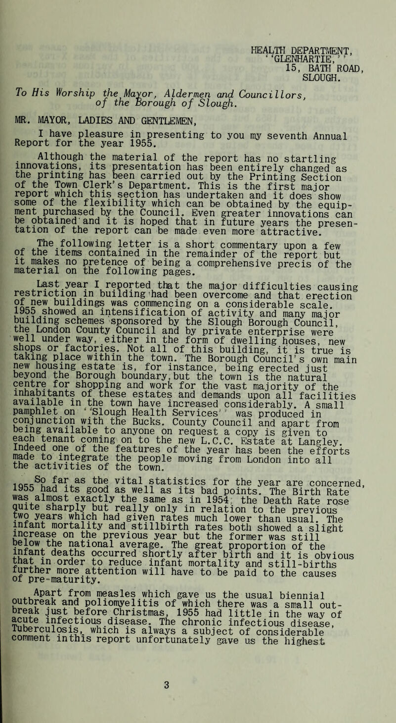 HEALTH DEPARTMENT, ‘ ‘GLErrtiARTIE, ’ ’ 15, BATH ROAD, SLOUGH. To His Worship the Mayor, Aldermen and Councillors, of the Borough of Slough. MR. MAYOR, LADIES AND GENTLEMEN, I have pleasure in presenting to you my seventh Annual Report for the year 1955. Although the material of the report has no startling innovations, its presentation has been entirely changed as the printing has been carried out by the Printing Section of the Town Clerk’s Department. This is the first major report which this section has undertaken and it does show some of the flexibility which can be obtained by the equip¬ ment purchased by the Council. Even greater innovations can be obtained and it is hoped that in future years the presen¬ tation of the report can be made even more attractive. ^ .The following letter is a short commentary upon a few 91 the items contained in the remainder of the report but It makes no pretence of being a comprehensive precis of the material on the following pages. Last year I reported that the major difficulties causing restricti9n in building'had been overcome and that erection commencing on a considerable scale. 1955 showed an intensification of activity and many major building schemes sponsored by the Slough Borough Council, the London County Council and by private enterprise were well under way, either in the form of dwelling houses, new shops or factories. Not all of this building, it is true is taking place within the town. The Borough Council’s own main new housing estate is, for instance, being erected just beyond the Borough boundary,but the town is the natural shopping and work for the vast majority of the inhabitants of these estates and demands upon all facilities available in the town have increased considerably. A small pamphlet on Slough Health Services’' was produced in conjuncti9n with the Bucks. County Council and apart from being available to anyone on request a copy is given to each tenant coming on to the new L.C.C. Estate at Langley. Indeed one of the features of the year has been the efforts made to integrate the people moving from London into all the activities of the town. the vital statistics for the year are concerned, 1955 had its good as well as its bad points. The Birth Rate was almost exactly the same as in 1954, the Death Rate rose quite sharply but really only in relation to the previous two years which had given rates much lower than usual. The infant mortality and stillbirth rates both showed a slight increase on the previous year but the former was still national average. The great proportion of the infant deaths occurred shortly after birth and it is obvious that in order to reduce infant mortality and still-births further more attention will have to be paid to the causes of pre=maturity. Apart from measles which gave us the usual biennial outbreak and poliomyelitis of which there was a small out¬ break just before Christmas, 1955 had little in the way of acute infectious disease. The chronic infectious disease, Tubercul9sis,_ which is always a subject of considerable comment in this report unfortunately gave us the highest