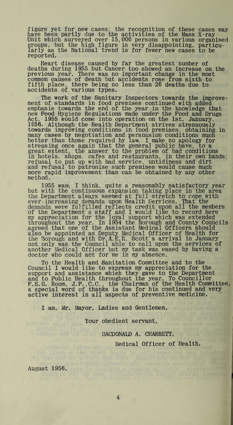 figure yet for new cases; the recognition of these cases may have been partly due to the activities of the Mass X-ray Unit which surveyed over 15,000 persons in various organised groups, but the high figure is very disappointing, particu¬ larly as the National trend is for fewer new cases to be reported. Heart disease caused by far the greatest number of deaths during 1955 but Cancer too showed an increase on the previous year. There was no important change in the most common causes of death but accidents rose from sixth to fifth place, there being no less than 26 deaths due to accidents of various types. The work of the Sanitary Inspectors towards the improve¬ ment of standards in food premises continued with added emphasis towards the end of the year in the knowledge that new Pood Hygiene Regulations made under the Pood and Drugs Act, 1955 would come into operation on the 1st. January, 1956. Although the Health Department strives strenuously towards improving conditions in food premises, obtaining in many cases by negotiation and persuasion conditions much better than those required by law. I make no apology for stressing once again that the general public have, to a great extent, the answer to the problem of bad conditions in hotels, shops, cafes and restaurants, in their own hands; refusal to put up with bad service, untidiness and dirt and refusal to patronise such premises would cause much more rapid improvement than can be obtained by any other method. 1955 was*, I think, quite a reasonably satisfactory year but with the continuous expansion taking place in the area the Department always seemed at full-stretch to cope with ever-increasing demands upon Health Services. That the demands were fulfilled reflects credit upon all the members of the Department s sthff and I would like to record here my appreciation for the loyal support which was extended throughout the year. In 1954 the Borough and County Councils agreed that one of the Assistant Medical Officers should also be appointed as Deputy Medical Officer of Health for the Borough and with Dr.A.E.R. Scott’s arrival in January not only was the Council able to call upon the services of another Medical Officer but my task was eased by having a doctor who could act for me in my absence. To the Health and Sanitation Committee and to the Council I would like to express my appreciation for the support and assistance which they gave to the Department and to Public Health throughout the year. To Councillor P.S.G. Room, J.P.,C,C., the Chairman of the Health Committee, a special word of thanks is due for his continued and very active interest in all aspects of preventive medicine. I am, Mr. Mayor, Ladies and Gentlemen, Your obedient servant. r.IACDONALD A, CHARRETT, Medical Officer of Health. August 1956.