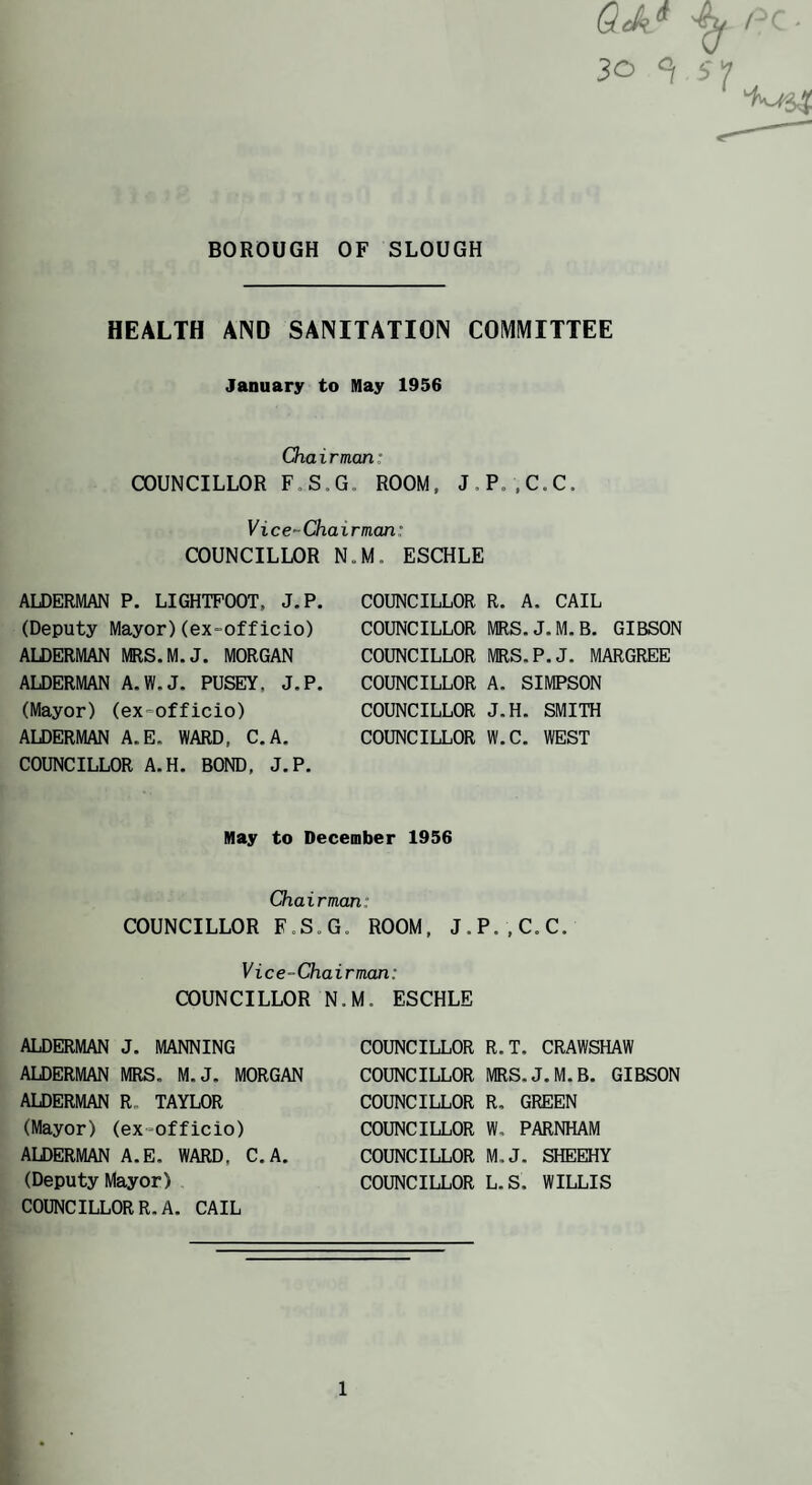 Qek.^ 30 ^ BOROUGH OF SLOUGH HEALTH AND SANITATION COMMITTEE January to May 1956 Chairman: COUNCILLOR F.S.G, ROOM, J.Po.C.C. Vice-Chairman: COUNCILLOR N.M. ESCHLE ALDERMAN P. LIGHTPOOT, J.P. (Deputy Mayor)(ex-officio) AIDERMAN MRS.M.J. MORGAN ALDERMAN A.W.J. PUSEY, J.P. (Mayor) (ex-officio) ALDERMAN A.E. WARD, C.A. COUNCILLOR A.H. BOND, J.P. COUNCILLOR R. A. CAIL COUNCILLOR MRS.J.M.B. GIBSON COUNCILLOR MRS.P.J. MARGREE COUNCILLOR A. SIMPSON COUNCILLOR J.H. SMITH COUNCILLOR W.C. WEST May to December 1956 Chairman: COUNCILLOR F.S.G. ROOM, J.P.,C.C. Vice-Chairman: COUNCILLOR N.M. ESCHLE ALDERMAN J. MANNING ALDERMAN MRS. M.J. MORGAN ALDERMAN R, TAYLOR (Mayor) (ex-officio) ALDERMAN A.E. WARD, C.A. (Deputy Mayor) COUNCILLOR R. A. CAIL COUNCILLOR R.T. CRAWSHAW COUNCILLOR MRS.J.M.B. GIBSON COUNCILLOR R, GREEN COUNCILLOR W. PARNHAM COUNCILLOR M.J. SHEEHY COUNCILLOR L.S. WILLIS