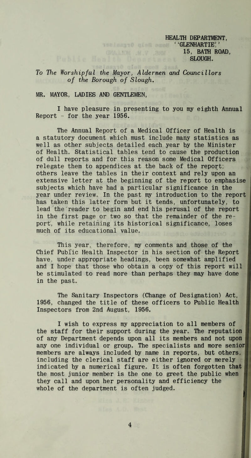 HEALTH DEPARTMENT, • “glenhartie: ’ 15, BATH ROAD, SLOUGH. To The Worshipful the Mayor, Aldermen and Councillors of the Borough of Slough. MR. MAYOR, LADIES AND GENTLEMEN, I have pleasure in presenting to you my eighth Annual Report - for the year 1956. The Annual Report of a Medical Officer of Health is a statutory document which must include many statistics as well as other subjects detailed each year by the Minister of Health. Statistical tables tend to cause the production of dull reports and for this reason some Medical Officers relegate them to appendices at the back of the report; others leave the tables in their context and rely upon an extensive letter at the beginning of the report to emphasise subjects which have had a particular significance in the year under review. In the past my introduction to the report has taken this latter form but it tends, unfortunately, to lead thereader to begin and end his perusal of the report in the first page or two so that the remainder of the re¬ port, while retaining its historical significance, loses much of its educational value. This year, therefore, my comments and those of the Chief Public Health Inspector in his section of the Report have, under appropriate headings, been somewhat amplified and I hope that those who obtain a copy of this report will be stimulated to read more than perhaps they may have done in the past. The Sanitary Inspectors (Change of Designation) Act, 1956, changed the title of these officers to Public Health Inspectors from 2nd August, 1956. I wish to express my appreciation to all members of the staff for their support during the year. The reputation of any Department depends upon all its members and not upon any one individual or group. The specialists and more senior| members are always included by name in reports, but others, including the clerical staff are either ignored or merely indicated by a numerical figure. It is often forgotten that the most junior member is the one to greet the public when they call and upon her personality and efficiency the whole of the department is often judged.
