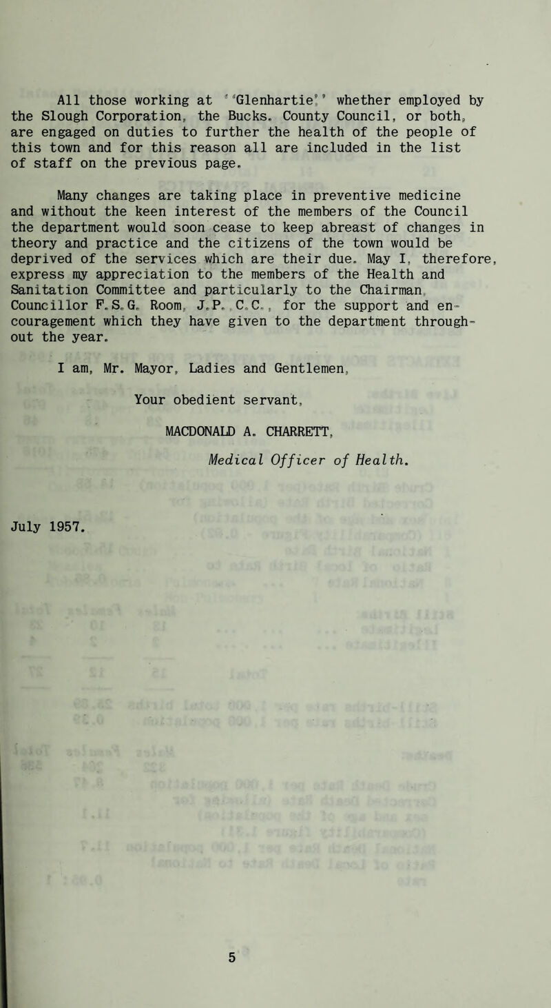 All those working at “Glenhartie'’ whether employed by the Slough Corporation, the Bucks, County Council, or both, are engaged on duties to further the health of the people of this town and for this reason all are included in the list of staff on the previous page. Many changes are taking place in preventive medicine and without the keen interest of the members of the Council the department would soon cease to keep abreast of changes in theory and practice and the citizens of the town would be deprived of the services which are their due. May I, therefore, express my appreciation to the members of the Health and Sanitation Committee and particularly to the Chairman, Councillor F.S.G. Room, J.P.„C.C., for the support and en¬ couragement which they have given to the department through¬ out the year. I am, Mr. Mayor, Ladies and Gentlemen, Your obedient servant, MACDONALD A. CHARRETT, Medical Officer of Health. July 1957.