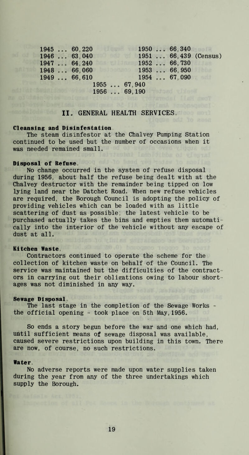 1945 .. 60,220 1950 .. ., 66,340 1946 ., . 63,040 1951 ., ,. 66,439 (Census) 1947 .. 64,240 1952 .. 66,730 1948 .. ,. 66,060 1953 .. .. 66,950 1949 .. . 66,610 1954 ,. 67,090 1955 .. ,. 67,940 1956 .. .. 69,190 II. GENERAL HEALTH SERVICES. Cleansing and Disinfestation The steam disinfestor at the Chalvey Pumping Station continued to be used but the number of occasions when it was needed remained small. Disposal of Refuse, No change occurred in the system of refuse disposal during 1956, about half the refuse being dealt with at the Chalvey destructor with the remainder being tipped on low lying land near the Datchet Road. When new refuse vehicles are required, the Borough Council is adopting the policy of providing vehicles which can be loaded with as little scattering of dust as possible, the latest vehicle to be purchased actually takes the bins and empties them automati¬ cally into the interior of the vehicle without any escape of dust at all. Kitchen Waste, Contractors continued to operate the scheme for the collection of kitchen waste on behalf of the Council. The service was maintained but the difficulties of the contract¬ ors in carrying out their obligations owing to labour short¬ ages was not diminished in any way. Sewage Disposal. The last stage in the completion of the Sewage Works - the official opening - took place on 5th May,1956. So ends a story begun before the war and one which had, until sufficient means of sewage disposal was available, caused severe restrictions upon building in this town. There are now, of course, no such restrictions. Water. No adverse reports were made upon water supplies taken during the year from any of the three undertakings which supply the Borough.
