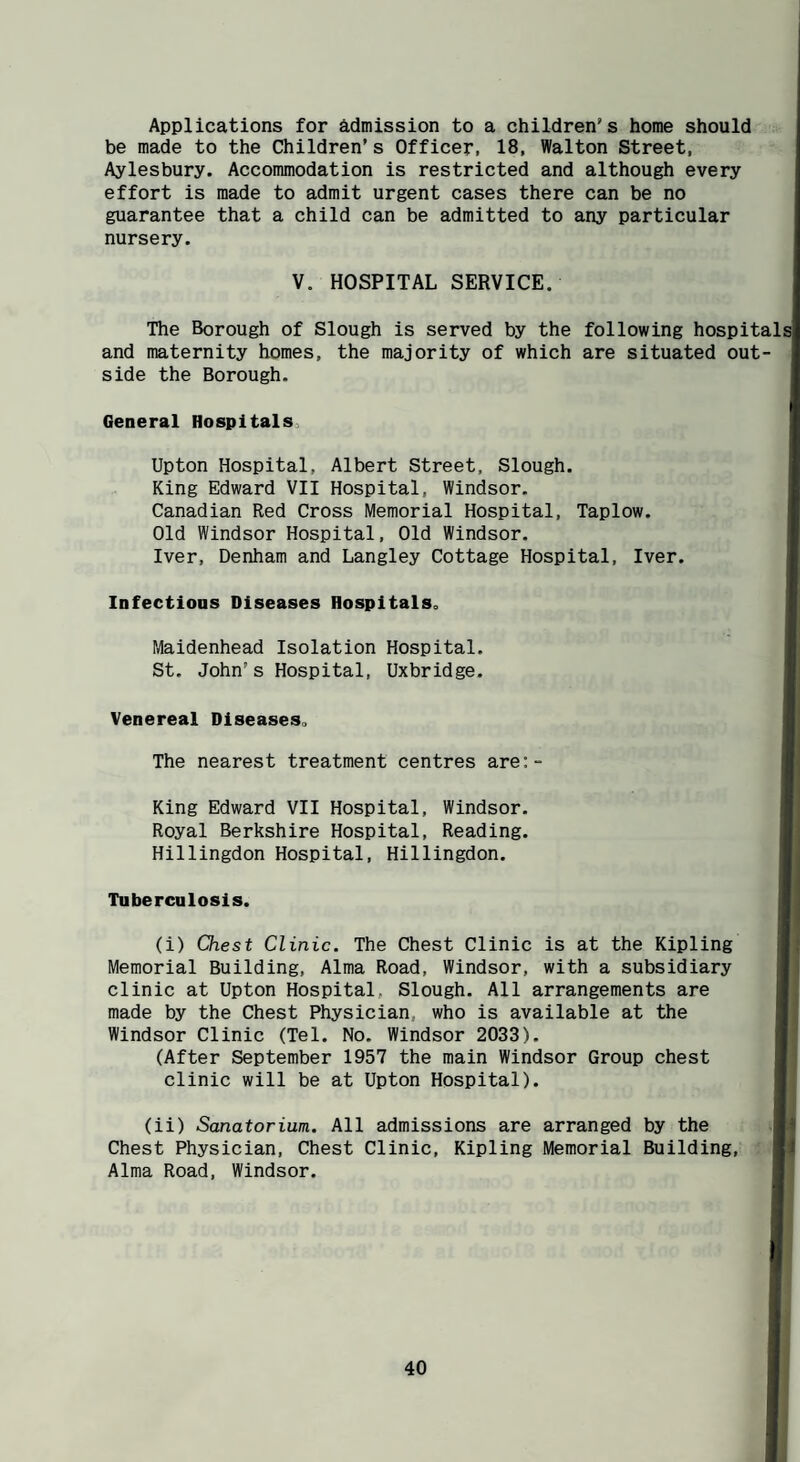 Applications for admission to a children’s home should be made to the Children’s Officer, 18, Walton Street, Aylesbury. Accommodation is restricted and although every effort is made to admit urgent cases there can be no guarantee that a child can be admitted to any particular nursery. V. HOSPITAL SERVICE. The Borough of Slough is served by the following hospitals and maternity homes, the majority of which are situated out¬ side the Borough. General Hospitals, Upton Hospital, Albert Street, Slough. King Edward VII Hospital, Windsor. Canadian Red Cross Memorial Hospital, Taplow. Old Windsor Hospital, Old Windsor. Iver, Denham and Langley Cottage Hospital, Iver. Infections Diseases Hospitals. Maidenhead Isolation Hospital. St. John’s Hospital, Uxbridge. Venereal Diseases. The nearest treatment centres are:- King Edward VII Hospital, Windsor. Royal Berkshire Hospital, Reading. Hillingdon Hospital, Hillingdon. Tuberculosis. (i) Chest Clinic. The Chest Clinic is at the Kipling Memorial Building, Alma Road, Windsor, with a subsidiary clinic at Upton Hospital, Slough. All arrangements are made by the Chest Physician, who is available at the Windsor Clinic (Tel. No. Windsor 2033). (After September 1957 the main Windsor Group chest clinic will be at Upton Hospital). (ii) Sanatorium. All admissions are arranged by the Chest Physician, Chest Clinic, Kipling Memorial Building, Alma Road, Windsor.