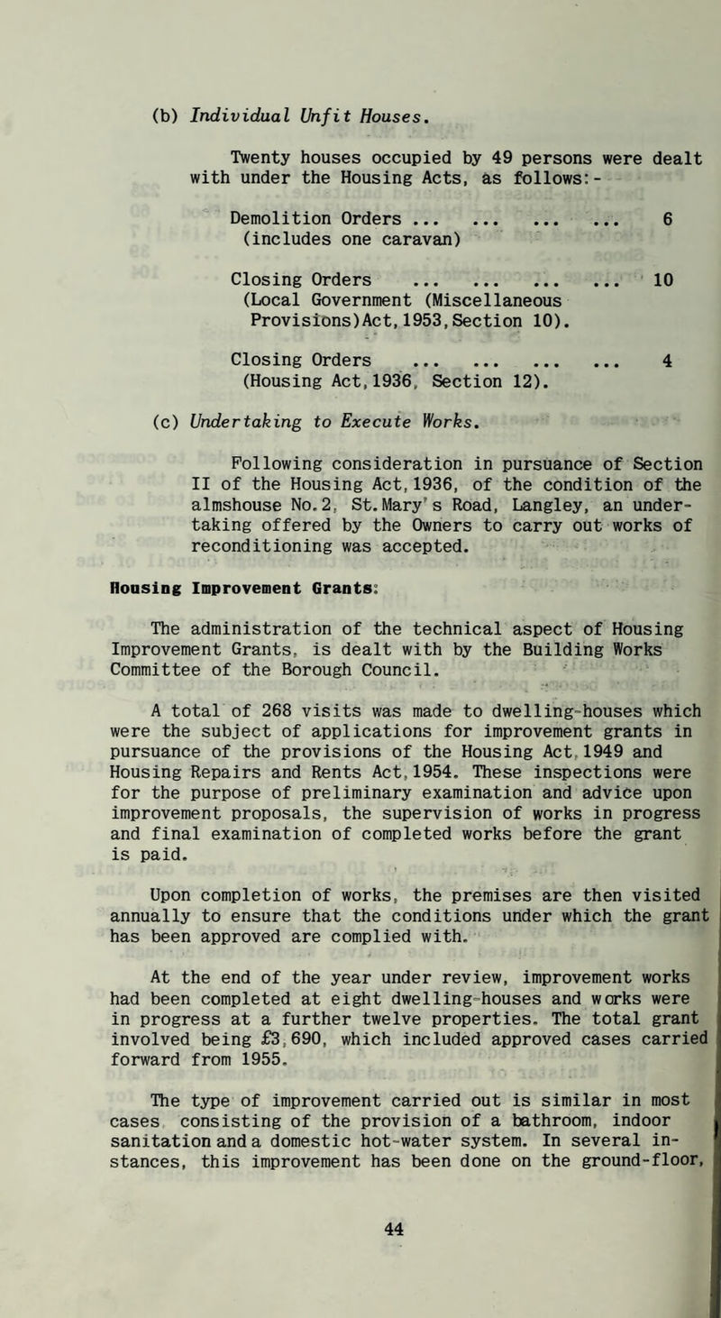 (b) Individual Unfit Houses. Twenty houses occupied by 49 persons were dealt with under the Housing Acts, as follows:- Demolition Orders. 6 (includes one caravan) Closing Orders . 10 (Local Government (Miscellaneous Provisions)Act,1953,Section 10). Closing Orders . 4 (Housing Act,1936, Section 12). (c) Undertaking to Execute Works. Following consideration in pursuance of Section II of the Housing Act,1936, of the condition of the almshouse No.2, St.Mary’s Road, Langley, an under¬ taking offered by the Owners to carry out works of reconditioning was accepted. Housing Improvement Grants: The administration of the technical aspect of Housing Improvement Grants, is dealt with by the Building Works Committee of the Borough Council. A total of 268 visits was made to dwelling-houses which were the subject of applications for improvement grants in pursuance of the provisions of the Housing Act, 1949 and Housing Repairs and Rents Act,1954. These inspections were for the purpose of preliminary examination and advice upon improvement proposals, the supervision of works in progress and final examination of completed works before the grant is paid. Upon completion of works, the premises are then visited annually to ensure that the conditions under which the grant has been approved are complied with. At the end of the year under review, improvement works had been completed at eight dwelling-houses and works were in progress at a further twelve properties. The total grant involved being £3,690, which included approved cases carried forward from 1955. The type of improvement carried out is similar in most cases consisting of the provision of a bathroom, indoor sanitation and a domestic hot-water system. In several in¬ stances, this improvement has been done on the ground-floor.
