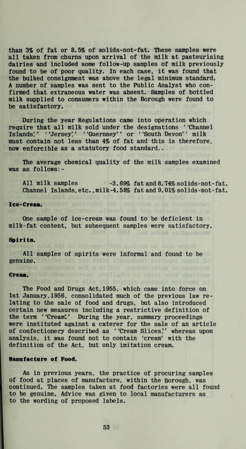 than 3% of fat or 8.5% of solids-not-fat. These samples were all taken from churns upon arrival of the milk at pasteurising dairies and included some follow-up samples of milk previously found to be of poor quality. In each case, it was found that the bulked consignment was above the legal minimum standard. A number of samples was sent to the Public Analyst who con¬ firmed that extraneous water was absent. Samples of bottled milk supplied to consumers within the Borough were found to be satisfactory. During the year Regulations came into operation which require that all milk sold under the designations ‘ Channel Islands^’ * ‘Jersey’ ’ ‘ ‘Guernsey’ ’ or ‘ ‘South Devon'’ milk must contain not less than 4% of fat and this is therefore, now onforcible as a statutory food standard.. The average chemical quality of the milk samples examined was as follows:- All milk samples -3.69% fat and 8.74% solids-not-fat. Channel Islands, etc.,milk-4.58% fat and 9.01% solids-not-fat. Ice-Crean. One sample of ice-cream was found to be deficient in milk-fat content, but subsequent samples were satisfactory. Spirits. All samples of spirits were informal and found to be genuine. Creaa. The Pood and Drugs Act,1955, which came into force on 1st January,1956, consolidated much of the previous law re¬ lating to the sale of food and drugs, but also introduced certain new measures including a restrictive definition of the term “Cream’.’ During the year, summary proceedings were instituted against a caterer for the sale of an article of confectionery described as ‘‘Cream Slices,” whereas upon analysis, it was found not to contain ‘cream’ with the definition of the Act, but only imitation cream. Mannfacture of Food. As in previous years, the practice of procuring samples of food at places of manufacture, within the Borough, was continued. The samples taken at food factories were all found to be genuine. Advice was given to local manufacturers as to the wording of proposed labels.