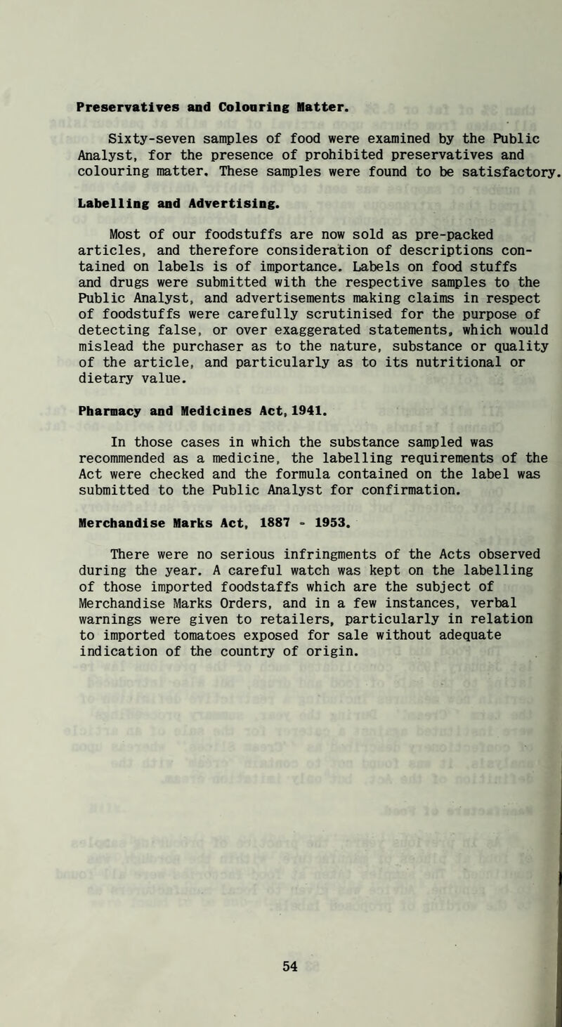 Preservatives and Colonring Hatter. Sixty-seven samples of food were examined by the Public Analyst, for the presence of prohibited preservatives and colouring matter. These samples were found to be satisfactory. Labelling and Advertising. Most of our foodstuffs are now sold as pre-packed articles, and therefore consideration of descriptions con¬ tained on labels is of importance. Labels on food stuffs and drugs were submitted with the respective samples to the Public Analyst, and advertisements making claims in respect of foodstuffs were carefully scrutinised for the purpose of detecting false, or over exaggerated statements, which would mislead the purchaser as to the nature, substance or quality of the article, and particularly as to its nutritional or dietary value. Pharmacy and Medicines Act,1941. In those cases in which the substance sampled was recommended as a medicine, the labelling requirements of the Act were checked and the formula contained on the label was submitted to the Public Analyst for confirmation. Merchandise Marks Act, 1887 - 1953. There were no serious infringments of the Acts observed during the year. A careful watch was kept on the labelling of those imported foodstaffs which are the subject of Merchandise Marks Orders, and in a few instances, verbal warnings were given to retailers, particularly in relation to imported tomatoes exposed for sale without adequate indication of the country of origin.