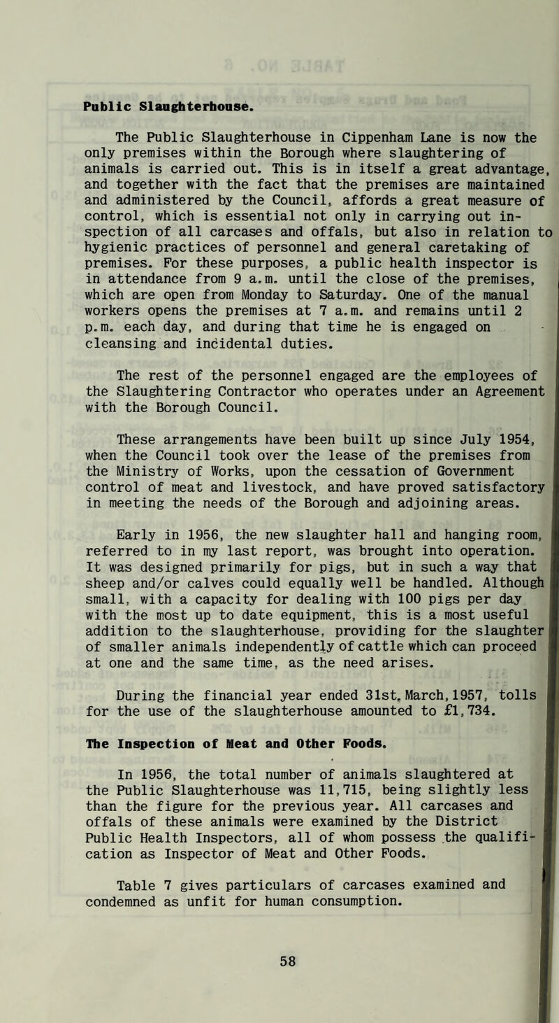 Public Slaughterhouse. The Public Slaughterhouse in Cippenham Lane is now the only premises within the Borough where slaughtering of animals is carried out. This is in itself a great advantage, and together with the fact that the premises are maintained and administered by the Council, affords a great measure of control, which is essential not only in carrying out in¬ spection of all carcases and offals, but also in relation to hygienic practices of personnel and general caretaking of premises. For these purposes, a public health inspector is in attendance from 9 a.m, until the close of the premises, which are open from Monday to Saturday. One of the manual workers opens the premises at 7 a.m. and remains until 2 p.m. each day, and during that time he is engaged on cleansing and incidental duties. The rest of the personnel engaged are the employees of the Slaughtering Contractor who operates under an Agreement with the Borough Council. These arrangements have been built up since July 1954, when the Council took over the lease of the premises from the Ministry of Works, upon the cessation of Government control of meat and livestock, and have proved satisfactory in meeting the needs of the Borough and adjoining areas. Early in 1956, the new slaughter hall and hanging room, referred to in my last report, was brought into operation. I It was designed primarily for pigs, but in such a way that I sheep and/or calves could equally well be handled. Although I small, with a capacity for dealing with 100 pigs per day I with the most up to date equipment, this is a most useful I addition to the slaughterhouse, providing for the slaughter B of smaller animals independently of cattle which can proceed I at one and the same time, as the need arises. I During the financial year ended 31st, March,1957, tolls ■ for the use of the slaughterhouse amounted to £1,734. H The Inspection of Heat and Other Foods. w In 1956, the total number of animals slaughtered at ■ the Public Slaughterhouse was 11,715, being slightly less H than the figure for the previous year. All carcases and I offals of these animals were examined by the District I Public Health Inspectors, all of whom possess the qualifi- ■ cation as Inspector of Meat and Other Poods. I Table 7 gives particulars of carcases examined and B condemned as unfit for human consumption. I