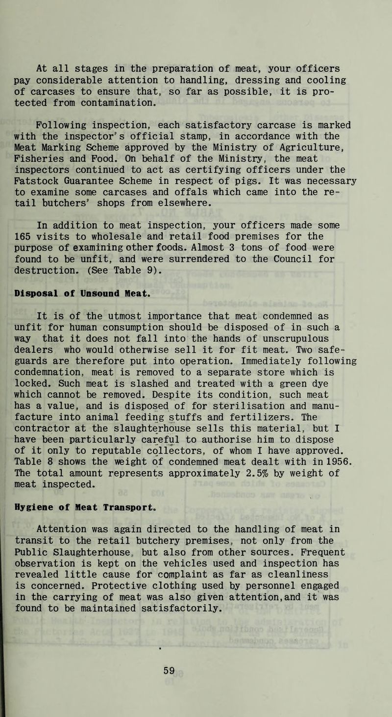 At all stages in the preparation of meat, your officers pay considerable attention to handling, dressing and cooling of carcases to ensure that, so far as possible, it is pro¬ tected from contamination. Following inspection, each satisfactory carcase is marked with the inspector's official stamp, in accordance with the Meat Marking Scheme approved by the Ministry of Agriculture, Fisheries and Food. On behalf of the Ministry, the meat inspectors continued to act as certifying officers under the Fatstock Guarantee Scheme in respect of pigs. It was necessary to examine some carcases and offals which came into the re¬ tail butchers’ shops from elsewhere. In addition to meat inspection, your officers made some 165 visits to wholesale and retail food premises for the purpose of examining other foods. Almost 3 tons of food were found to be unfit, and were surrendered to the Council for destruction. (See Table 9). Disposal of Unsound Meat. It is of the utmost importance that meat condemned as unfit for human consumption should be disposed of in such a way that it does not fall into the hands of unscrupulous dealers who would otherwise sell it for fit meat. Two safe¬ guards are therefore put into operation. Immediately following condemnation, meat is removed to a separate store which is locked. Such meat is slashed and treated with a green dye which cannot be removed. Despite its condition, such meat has a value, and is disposed of for sterilisation and manu¬ facture into animal feeding stuffs and fertilizers. The contractor at the slaughterhouse sells this material, but I have been particularly careful to authorise him to dispose of it only to reputable collectors, of whom I have approved. Table 8 shows the weight of condemned meat dealt with in 1956. The total amount represents approximately 2.5% by weight of meat inspected. Hygiene of Meat Transport. Attention was again directed to the handling of meat in transit to the retail butchery premises, not only from the Public Slaughterhouse, but also from other sources. Frequent observation is kept on the vehicles used and inspection has revealed little cause for complaint as far as cleanliness is concerned. Protective clothing used by personnel engaged in the carrying of meat was also given attention,and it was found to be maintained satisfactorily.