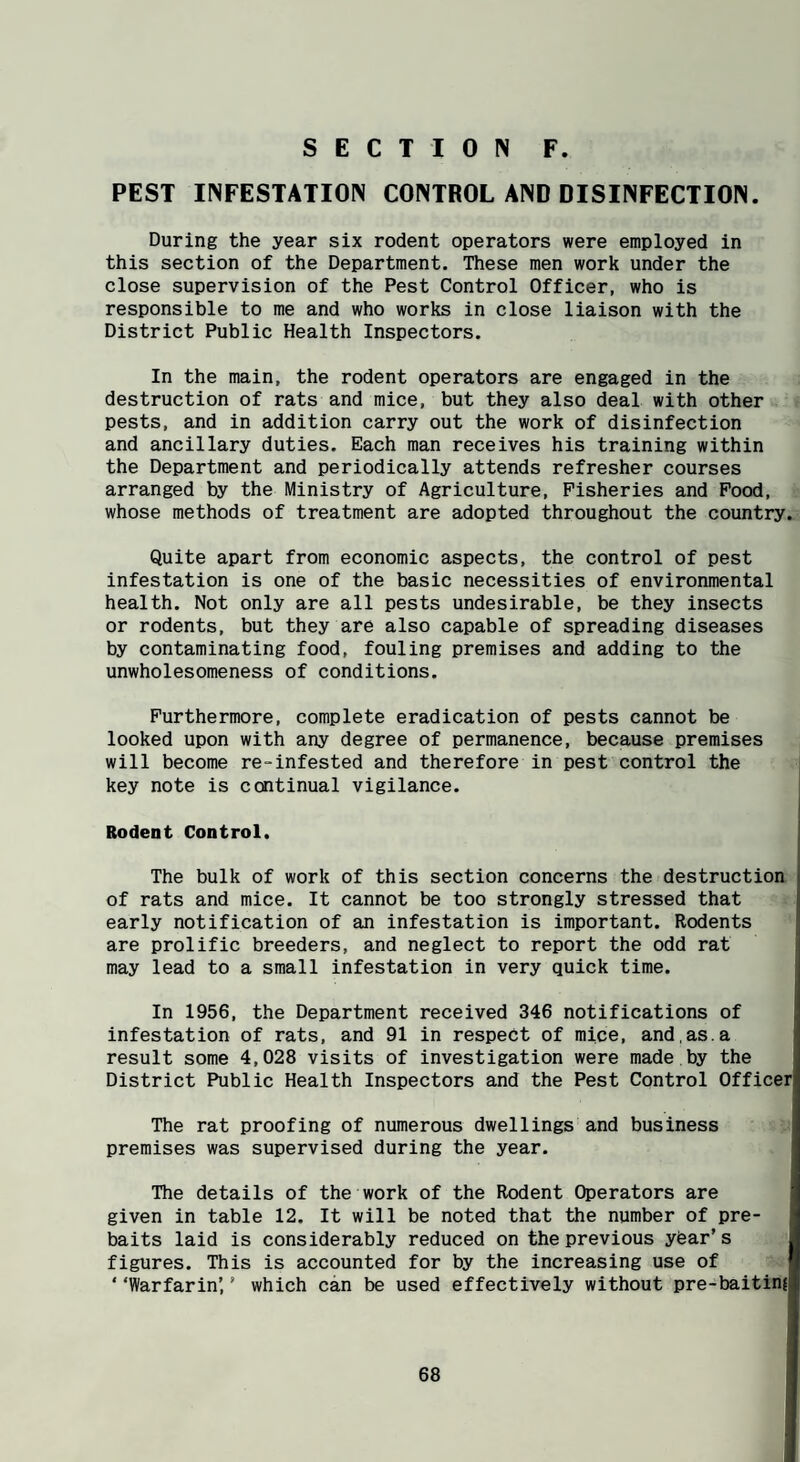 PEST INFESTATION CONTROL AND DISINFECTION. During the year six rodent operators were employed in this section of the Department. These men work under the close supervision of the Pest Control Officer, who is responsible to me and who works in close liaison with the District Public Health Inspectors. In the main, the rodent operators are engaged in the destruction of rats and mice, but they also deal with other pests, and in addition carry out the work of disinfection and ancillary duties. Each man receives his training within the Department and periodically attends refresher courses arranged by the Ministry of Agriculture, Fisheries and Pood, whose methods of treatment are adopted throughout the country. Quite apart from economic aspects, the control of pest infestation is one of the basic necessities of environmental health. Not only are all pests undesirable, be they insects or rodents, but they are also capable of spreading diseases by contaminating food, fouling premises and adding to the unwholesomeness of conditions. Furthermore, complete eradication of pests cannot be looked upon with any degree of permanence, because premises will become re-infested and therefore in pest control the key note is ccntinual vigilance. Rodent Control. The bulk of work of this section concerns the destruction of rats and mice. It cannot be too strongly stressed that early notification of an infestation is important. Rodents are prolific breeders, and neglect to report the odd rat may lead to a small infestation in very quick time. In 1956, the Department received 346 notifications of infestation of rats, and 91 in respect of mice, and,as.a result some 4,028 visits of investigation were made by the District Public Health Inspectors and the Pest Control Officer The rat proofing of numerous dwellings and business premises was supervised during the year. The details of the work of the Rodent Operators are given in table 12. It will be noted that the number of pre¬ baits laid is considerably reduced on the previous yfear’s figures. This is accounted for by the increasing use of ‘ ‘Warfarin’ ’ which can be used effectively without pre-baitin{