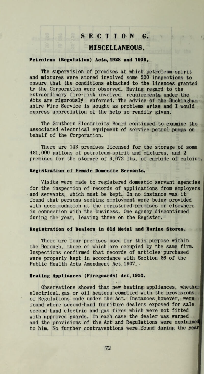 MISCELLANEOUS. Petroleam (Regulation) Acts,1928 and 1936. The supervision of premises at which petroleum-spirit and mixtures were stored involved some 520 inspections to ensure that the conditions attached to the licences granted by the Corporation were observed. Having regard to the extraordinary fire-risk involved, requirements under the Acts are rigorously enforced. The advice of the Buckingham shire Pire Service is sought as problems arise and I would express appreciation of the help so readily given. The Southern Electricity Board continued to examine the associated electrical equipment of service petrol pumps on behalf of the Corporation. There are 143 premises licensed for the storage of some 481,000 gallons of petroleum-spirit and mixtures, and 2 premises for the storage of 9,672 lbs. of carbide of calcium. Registration of Female Domestic Servants. Visits were made to registered domestic servant agencies for the inspection of records of applications from employers and servants, which must be kept. In no instance was it found that persons seeking employment were being provided with accommodation at the registered premises or elsewhere in connection with the business. One agency discontinued during the year, leaving’three on the Register. Registration of Dealers in Old Metal and Marine Stores. There are four premises used for this purpose within the Borough, three of which are occupied by the same firm. Inspections confirmed that records of articles purchased were properly kept in accordance with Section 86 of the Public Health Acts Amendment Act,1907.• Heating Appliances (Fireguards) Act,1952. Observations showed that new heating appliances, whether! electrical,gas or oil heaters complied with the provisions I of Regulations made under the Act. Instances,however, were I found where second-hand furniture dealers exposed for sale I second-hand electric and gas fires which were not fitted I with approved guards. In each case the dealer was warned I and the provisions of the Act and Regulations were explained* to him. No further contraventions were found during the yearl