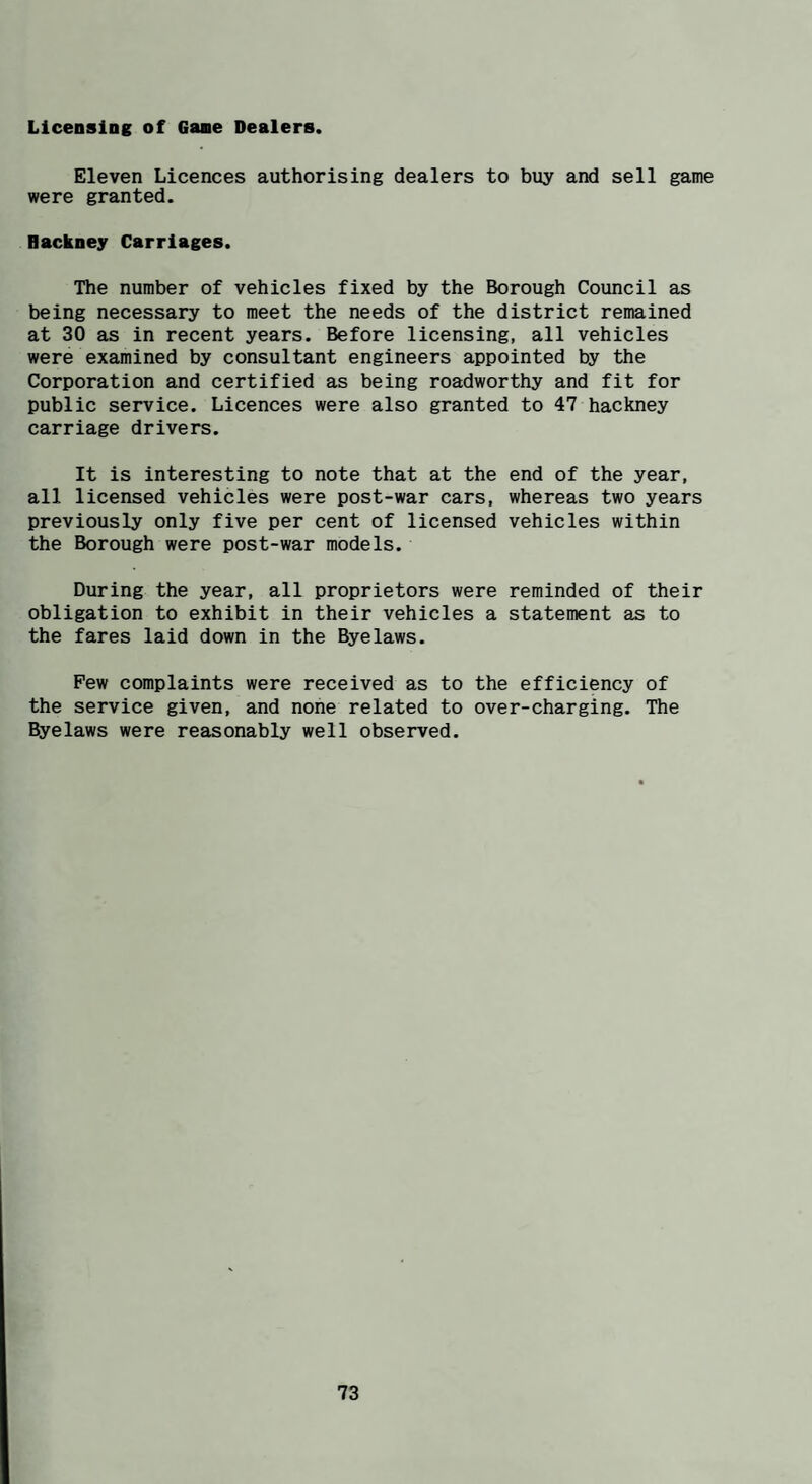 Licensing of Gane Dealers. Eleven Licences authorising dealers to buy and sell game were granted. Hackney Carriages. The number of vehicles fixed by the Borough Council as being necessary to meet the needs of the district remained at 30 as in recent years. Before licensing, all vehicles were examined by consultant engineers appointed by the Corporation and certified as being roadworthy and fit for public service. Licences were also granted to 47 hackney carriage drivers. It is interesting to note that at the end of the year, all licensed vehicles were post-war cars, whereas two years previously only five per cent of licensed vehicles within the Borough were post-war models. During the year, all proprietors were reminded of their obligation to exhibit in their vehicles a statement as to the fares laid down in the Byelaws. Pew complaints were received as to the efficiency of the service given, and none related to over-charging. The Byelaws were reasonably well observed.