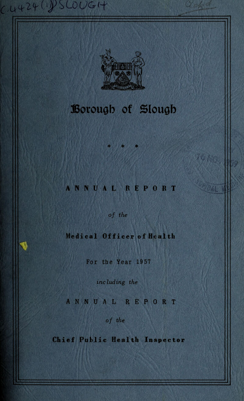 t. U^‘f'T ^ '■f' Borougb of Slougb * * * ANNUAL REPORT of the Medical Officer of Health For the Year 1957 including the ANNUAL REPORT of the Chief Public Health Inspector
