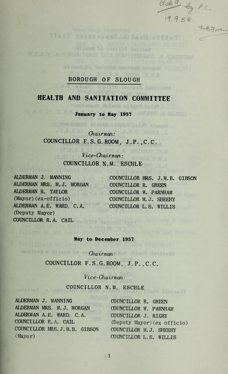BOROUGH OF SLOUGH HEALTH AND SANITATION COMMITTEE January to May 1957 Chairman: COUNCILLOR F.S.G.ROOM, J,P.;,C.C. Vice-Chairman: COUNCILLOR.N.M. ESCHLE ALDERMAN J„ MANNING ALDERMAN MRS. M.J, MORGAN ALDERMAN R. TAYLOR (Mayor)(ex-officio) ALDERMAN A.E. WARD. C. A. (Deputy Mayor) COUNCILLOR R.A. CAIL COUNCILLOR MRS. J.M.B. GIBSON COUNCILLOR R. GREEN COUNCILLOR W. PARNHAM COUNCILLOR M.J. SHEEHY COUNCILLOR L.S. WILLIS May to December 1957 Chairman: COUNCILLOR F.S.G.ROOM. J.P.,C.C. Vice-Chairman’ COUNCILLOR N.M. ESCHLE ALDERMAN J. MANNING ALDERMAN MRS. M.J. MORGAN ALDERMAN A.E. WARD, C, A. COUNCILLOR R.A. CAIL COUNCILLOR MRS. J.M.B. GIBSON (Mayor) COUNCILLOR R. GREEN COUNCILLOR W. PARNHAM COUNCILLOR J. RIGBY (Deputy Mayor)(ex officio) COUNCILLOR M.J. SHEEHY COUNCILLOR L.S. WILLIS