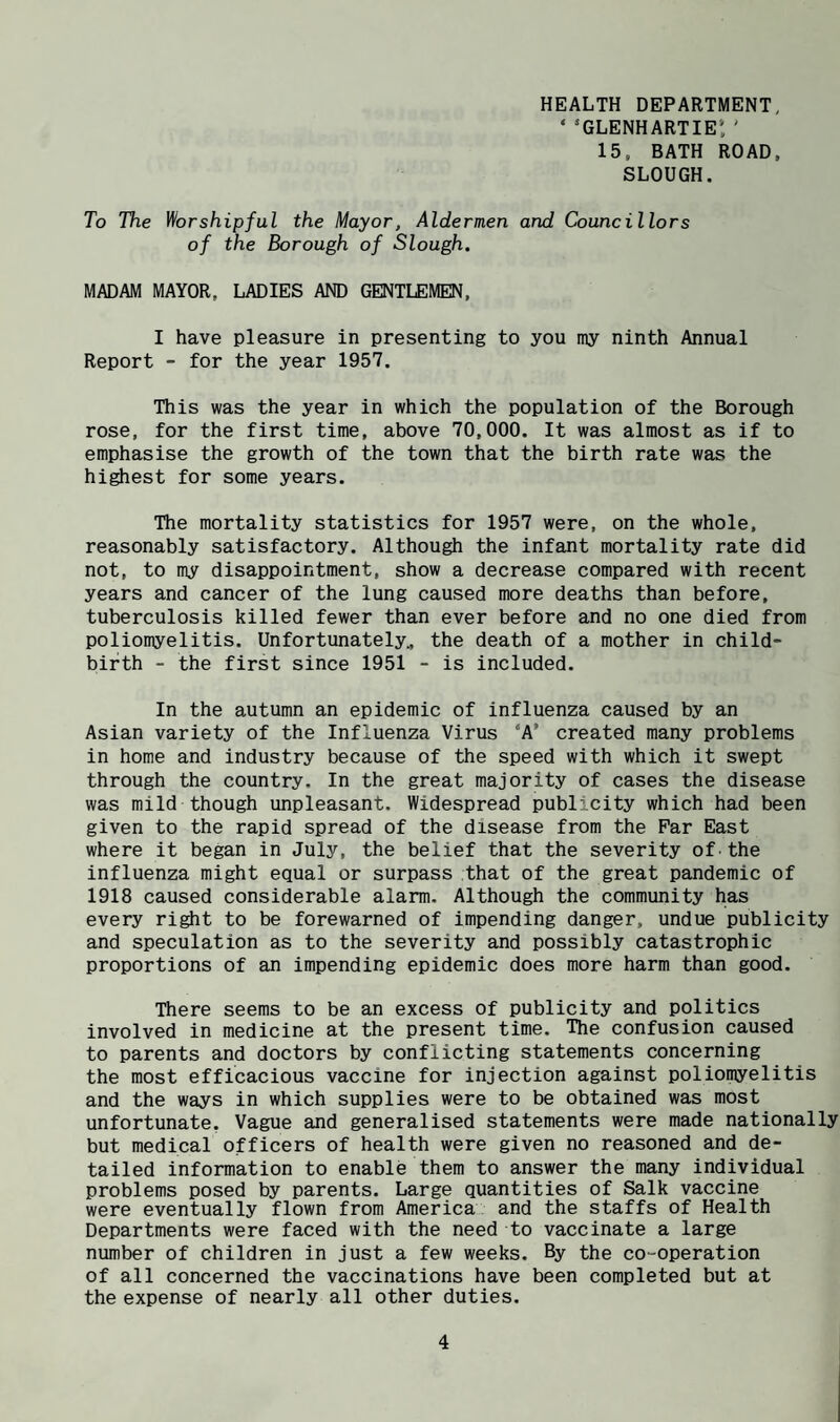 HEALTH DEPARTMENT, ‘ ’glenhartie: ' 15. BATH ROAD, SLOUGH. To The Worshipful the Mayor, Aldermen and Councillors of the Borough of Slough, MADAM MAYOR, LADIES AND GENTLEMEN, I have pleasure in presenting to you my ninth Annual Report -• for the year 1957. This was the year in which the population of the Borough rose, for the first time, above 70,000. It was almost as if to emphasise the growth of the town that the birth rate was the highest for some years. The mortality statistics for 1957 were, on the whole, reasonably satisfactory. Although the infant mortality rate did not, to my disappointment, show a decrease compared with recent years and cancer of the lung caused more deaths than before, tuberculosis killed fewer than ever before and no one died from poliomyelitis. Unfortunately., the death of a mother in child- birth - the first since 1951 - is included. In the autumn an epidemic of influenza caused by an Asian variety of the Influenza Virus ‘A’ created many problems in home and industry because of the speed with which it swept through the country. In the great majority of cases the disease was mild though unpleasant. Widespread publ^city which had been given to the rapid spread of the disease from the Par East where it began in July, the belief that the severity of the influenza might equal or surpass that of the great pandemic of 1918 caused considerable alarm. Although the community has every right to be forewarned of impending danger, undue publicity and speculation as to the severity and possibly catastrophic proportions of an impending epidemic does more harm than good. There seems to be an excess of publicity and politics involved in medicine at the present time. The confusion caused to parents and doctors by conflicting statements concerning the most efficacious vaccine for injection against poliomyelitis and the ways in which supplies were to be obtained was most unfortunate. Vague and generalised statements were made nationally but medical officers of health were given no reasoned and de¬ tailed information to enable them to answer the many individual problems posed by parents. Large quantities of Salk vaccine were eventually flown from America and the staffs of Health Departments were faced with the need to vaccinate a large number of children in just a few weeks. By the co-operation of all concerned the vaccinations have been completed but at the expense of nearly all other duties.