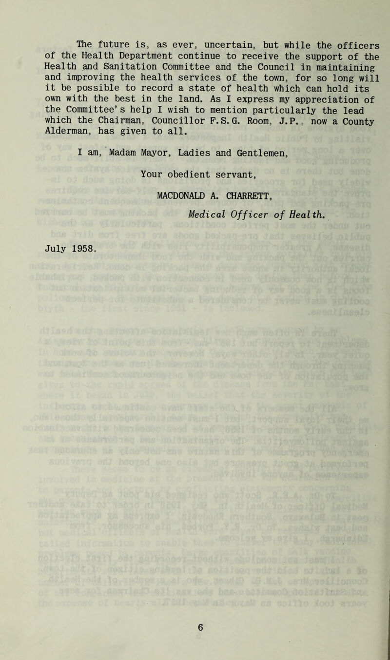 The future is, as ever, uncertain, but while the officers of the Health Department continue to receive the support of the Health and Sanitation Committee and the Council in maintaining and improving the health services of the town, for so long will it be possible to record a state of health which can hold its own with the best in the land. As I express my appreciation of the Committee’s help I wish to mention particularly the lead which the Chairman, Councillor P.S.G. Room, J.P., now a County Alderman, has given to all. I am. Madam Mayor, Ladies and Gentlemen, Your obedient servant, MACDONALD A. CHARRETT, Medical Officer of Health. July 1958.