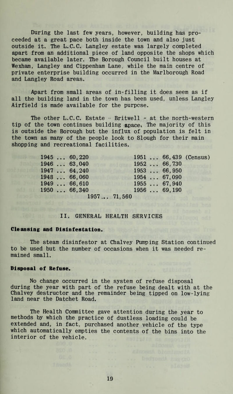 During the last few years, however, building has pro¬ ceeded at a great pace both inside the town and also just outside it. The L.C.C. Langley estate was largely completed apart from an additional piece of land opposite the shops which became available later. The Borough Council built houses at Wexham, Langley and Cippenham Lane, while the main centre of private enterprise building occurred in the Marlborough Road and Langley Road areas. Apart from small areas of in-filling it does seem as if all the building land in the town has been used, unless Langley Airfield is made available for the purpose. The other L.C.C. Estate  Britwell - at the north-western tip of the town continues building ^pace. The majority of this is outside the Borough but the influx of population is felt in the town as many of the people look to Slough for their main shopping and recreational facilities. 1945 ... 60,220 1951 ... 66,439 (Census) 1946 ... 63,040 1952 ... 66,730 1947 ... 64,240 1953 ... 66,950 1948 ... 66,060 1954 ... 67,090 1949 ... 66,610 1955 ... 67,940 1950 ... 66.340 1956 ... 69,190 1957 „.. 71,560 II. GENERAL HEALTH SERVICES Cleansing and Disinfestation. The steam disinfestor at Chalvey Pumping Station continued to be used but the number of occasions when it was needed re¬ mained small. Disposal of Refuse. No change occurred in the system of refuse disposal during the year with part of the refuse being dealt with at the Chalvey destructor and the remainder being tipped on low-lying land near the Datchet Road. The Health Committee gave attention during the year to methods by which the practice of dustless loading could be extended and. in fact, purchased another vehicle of the type which automatically empties the contents of the bins into the interior of the vehicle.