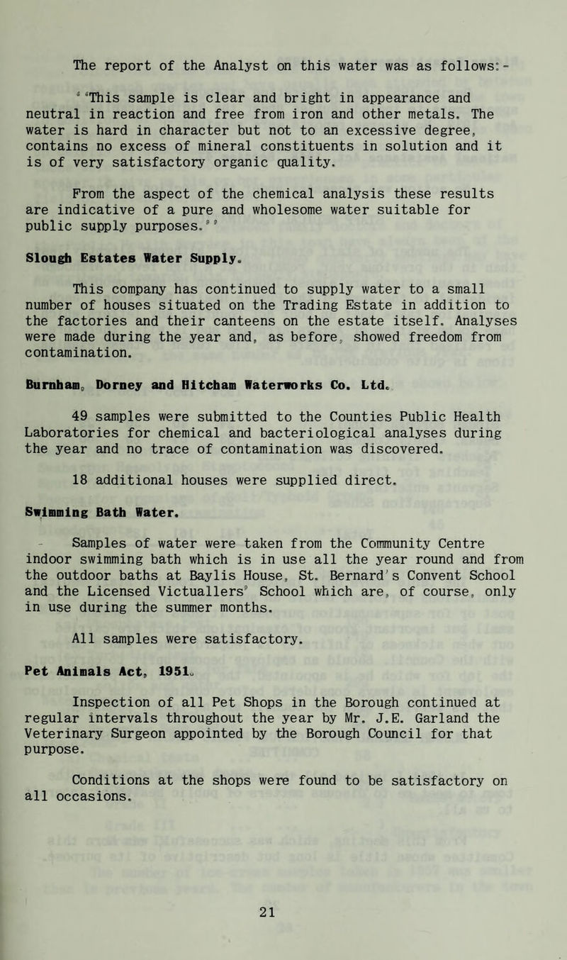 The report of the Analyst on this water was as follows;- ‘ 'This sample is clear and bright in appearance and neutral in reaction and free from iron and other metals. The water is hard in character but not to an excessive degree, contains no excess of mineral constituents in solution and it is of very satisfactory organic quality. Prom the aspect of the chemical analysis these results are indicative of a pure and wholesome water suitable for public supply purposes. Slough Estates Water Supply. This company has continued to supply water to a small number of houses situated on the Trading Estate in addition to the factories and their canteens on the estate itself. Analyses were made during the year and, as before, showed freedom from contamination. Bumhaffl, Dorney and Hitcham Waterworks Co. Ltd. 49 samples were submitted to the Counties Public Health Laboratories for chemical and bacteriological analyses during the year and no trace of contamination was discovered. 18 additional houses were supplied direct. Swinmlng Bath Water. Samples of water were taken from the Community Centre indoor swimming bath which is in use all the year round and from the outdoor baths at Baylis House, St. Bernard's Convent School and the Licensed Victuallers School which are, of course, only in use during the summer months. All samples were satisfactory. Pet Animals Act, 1951. Inspection of all Pet Shops in the Borough continued at regular intervals throughout the year by Mr. J.E. Garland the Veterinary Surgeon appointed by the Borough Council for that purpose. Conditions at the shops were found to be satisfactory on all occasions.