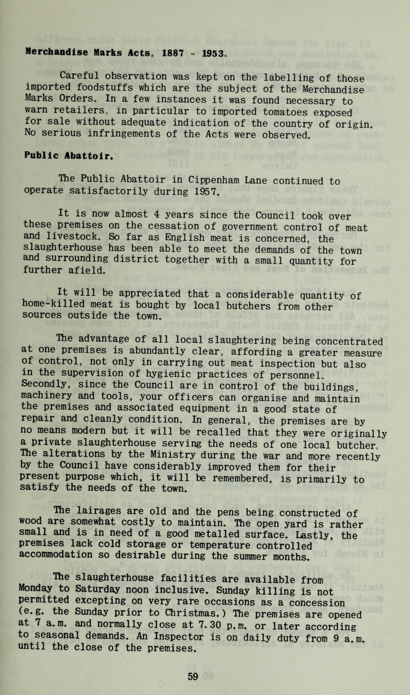 Merchandise Marks Acts, 1887 - 1953. Careful observation was kept on the labelling of those imported foodstuffs which are the subject of the Merchandise Marks Orders. In a few instances it was found necessary to warn retailers, in particular to imported tomatoes exposed for sale without adequate indication of the country of origin. No serious infringements of the Acts were observed. Public Abattoir. The Public Abattoir in Cippenham Lane continued to operate satisfactorily during 1957. It is now almost 4 years since the Council took over these premises on the cessation of government control of meat and livestock. So far as English meat is concerned, the slaughterhouse has been able to meet the demands of the town and surrounding district together with a small quantity for further afield. It will be appreciated that a considerable quantity of home-killed meat is bought by local butchers from other sources outside the town. The advantage of all local slaughtering being concentrated at one premises is abundantly clear, affording a greater measure of control, not only in carrying out meat inspection but also in the supervision of hygienic practices of personnel. Secondly, since the Council are in control of the buildings, machinery and tools, your officers can organise and maintain the premises and associated equipment in a good state of repair and cleanly condition. In general, the premises are by no means modern but it will be recalled that they were originally a private slaughterhouse serving the needs of one local butcher. The alterations by the Ministry during the war and more recently by the Council have considerably improved them for their present purpose which, it will be remembered, is primarily to satisfy the needs of the town. The lairages are old and the pens being constructed of wood are somewhat costly to maintain. The open yard is rather small and is in need of a good metalled surface. Lastly, the premises lack cold storage or temperature controlled accommodation so desirable during the summer months. The slaughterhouse facilities are available from Mond^ to Saturday noon inclusive. Sunday killing is not permitted excepting on very rare occasions as a concession (e.g. the Sunday prior to Christmas.) The premises are opened at 7 a. m. and normally close at 7.30 p.m. or later according to seasonal demands. An Inspector is on daily duty from 9 a.m. until the close of the premises.