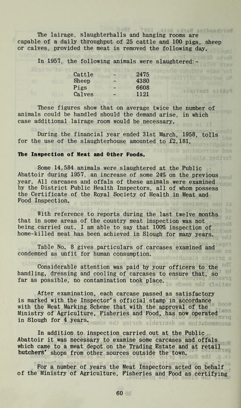The lairage, slaughterhalls and hanging rooms are capable of a daily throughput of 25 cattle and 100 pigs, sheep or calves, provided the meat is removed the following day. In 1957, the following animals were slaughtered: - Cattle 2475 Sheep 4380 Pigs 6608 Calves 1121 These figures show that on average twice the number of animals could be handled should the demand arise, in which case additional lairage room would be necessary. During the financial year ended 31st March, 1958, tolls for the use of the slaughterhouse amounted to £2,181. The Inspection of Meat and Other Poods. Some 14,584 animals were slaughtered at the Public Abattoir during 1957, an increase of some 24% on the previous year. All carcases and offals of these animals were examined by the District Public Health Inspectors, all of whom possess the Certificate of the Royal Society of Health in Meat and Food Inspection. With reference to reports during the last twelve months that in some areas of the country meat inspection was not being carried out, I am able to say that 100% inspection of home-killed meat has been achieved in Slough for many years. Table No. 8 gives particulars of carcases examined and condemned as unfit for human consumption. Considerable attention was paid by your officers to the handling, dressing and cooling of carcases to ensure that, so far as possible, no contamination took place. After examination, each carcase passed as satisfactory is marked with the Inspector's official stamp in accordance with the Meat Marking Scheme that with the approval of the Ministry of Agriculture, Fisheries and Food, has now operated in Slough for 4 years. In addition to inspection carried out at the Public Abattoir it was necessary to examine some carcases and offals which came to a meat depot on the Trading Estate and at retail butchers’ shops from other sources outside the town. For a number of years the Meat Inspectors acted on behalf of the Ministry of Agriculture, Fisheries and Food as certifying