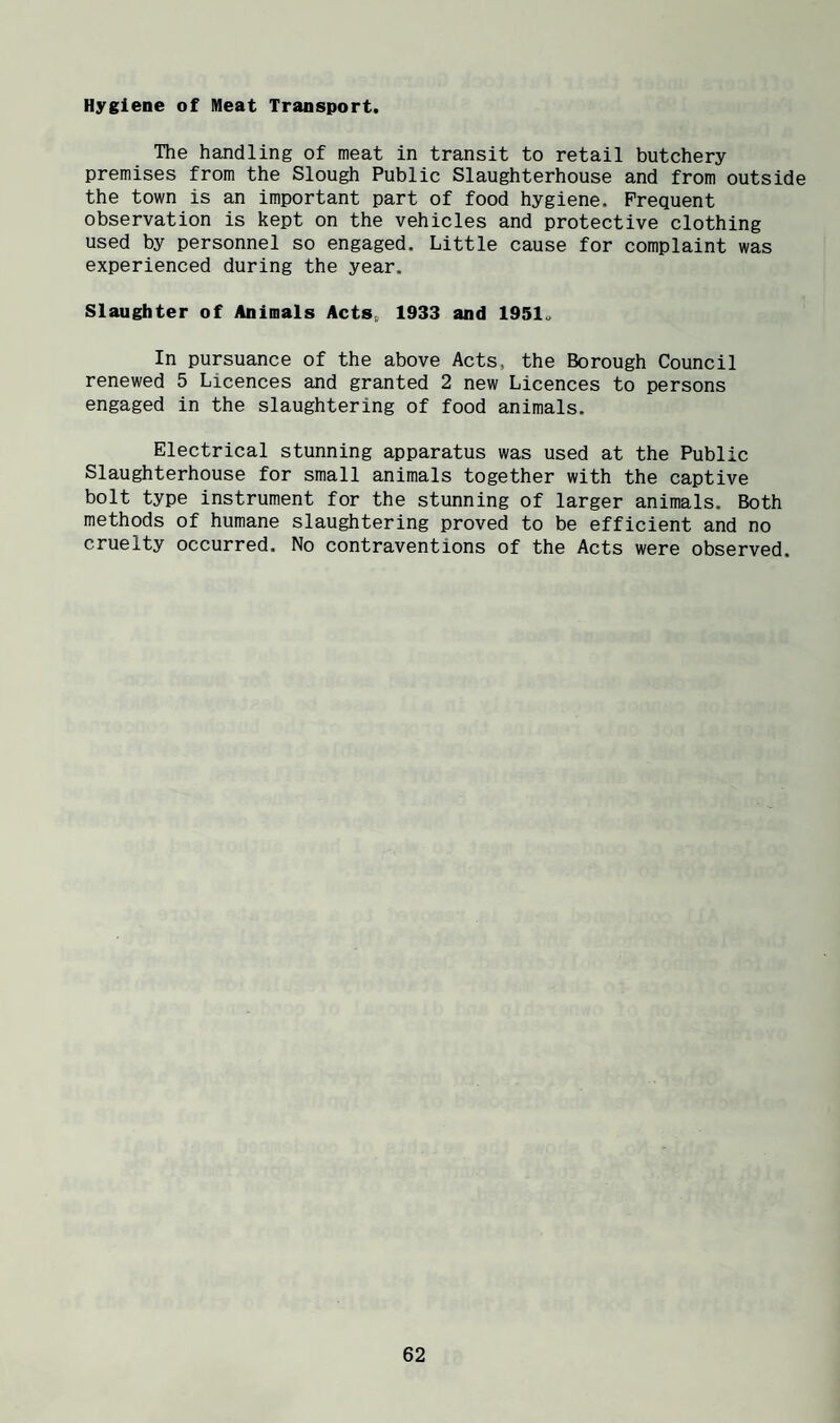 Hygiene of Meat Transport. The handling of meat in transit to retail butchery premises from the Slough Public Slaughterhouse and from outside the town is an important part of food hygiene. Frequent observation is kept on the vehicles and protective clothing used by personnel so engaged. Little cause for complaint was experienced during the year. Slaughter of Animals Acts, 1933 and 1951. In pursuance of the above Acts, the Borough Council renewed 5 Licences and granted 2 new Licences to persons engaged in the slaughtering of food animals. Electrical stunning apparatus was used at the Public Slaughterhouse for small animals together with the captive bolt type instrument for the stunning of larger animals. Both methods of humane slaughtering proved to be efficient and no cruelty occurred. No contraventions of the Acts were observed.
