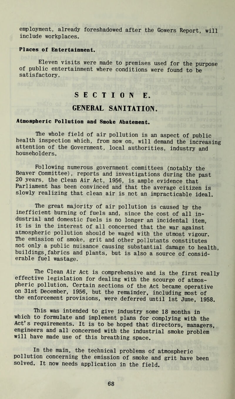 employment, already foreshadowed after the Gowers Report, will include workplaces. Places of Entertainment. Eleven visits were made to premises used for the purpose of public entertainment where conditions were found to be satisfactory. SECTION E. GENERAL SANITATION. Atmospheric Pollution and Smoke Abatement. The whole field of air pollution is an aspect of public health inspection which, from now on, will demand the increasing attention of the Government, local authorities, industry and householders. Following numerous government committees (notably the Beaver Committee), reports and investigations during the past 20 years, the clean Air Act, 1956, is ample evidence that Parliament has been convinced and that the average citizen is slowly realizing that clean air is not an impracticable ideal. The great majority of air pollution is caused by the inefficient burning of fuels and, since the cost of all in¬ dustrial and domestic fuels is no longer an incidental item, it is in the interest of all concerned that the war against atmospheric pollution should be waged with the utmost vigour. The emission of smoke, grit and other pollutants constitutes not only a public nuisance causing substantial damage to health, buildings,fabrics and plants, but is also a source of consid¬ erable fuel wastage, ■Rie Clean Air Act is comprehensive and is the first really effective legislation for dealing with the scourge of atmos¬ pheric pollution. Certain sections of the Act became operative on 31st December, 1956, but the remainder, including most of the enforcement provisions, were deferred until 1st June, 1958. This was intended to give industry some 18 months in which to formulate and implement plans for complying with the Act's requirements. It is to be hoped that directors, managers, engineers and all concerned with the industrial smoke problem will have made use of this breathing space. In the main, the technical problems of atmospheric pollution concerning the emission of smoke and grit have been solved. It now needs application in the field.