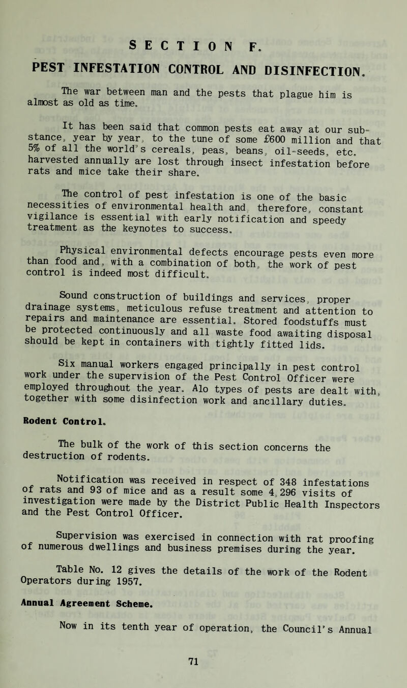 PEST INFESTATION CONTROL AND DISINFECTION. The war between man and the pests that plague him is almost as old as time. It has been said that common pests eat away at our sub¬ stance, year by year, to the tune of some £600 million and that 5% of all the world’s cereals, peas, beans, oil-seeds, etc. harvested annually are lost throu^ insect infestation before rats and mice take their share. The control of pest infestation is one of the basic necessities of environmental health and therefore, constant vigilance is essential with early notification and speedy treatment as the keynotes to success. Physical environmental defects encourage pests even more than food and, with a combination of both, the work of pest control is indeed most difficult, Sound construction of buildings and services, proper drainage systems, meticulous refuse treatment and attention to repairs and maintenance are essential. Stored foodstuffs must be protected continuously and all waste food awaiting disposal should be kept in containers with tightly fitted lids. Six manual workers engaged principally in pest control work under the supervision of the Pest Control Officer were employed throu^out the year. Alo types of pests are dealt with, together with some disinfection work and ancillary duties. Rodent Control. The bulk of the work of this section concerns the destruction of rodents. Notification was received in respect of 348 infestations of rats and 93 of mice and as a result some 4,296 visits of investigation were made by the District Public Health Inspectors and the Pest Control Officer. Supervision was exercised in connection with rat proofing of numerous dwellings and business premises during the year. Table No. 12 gives the details of the work of the Rodent Operators during 1957. Annual Agreement Scheme. Now in its tenth year of operation, the Council's Annual