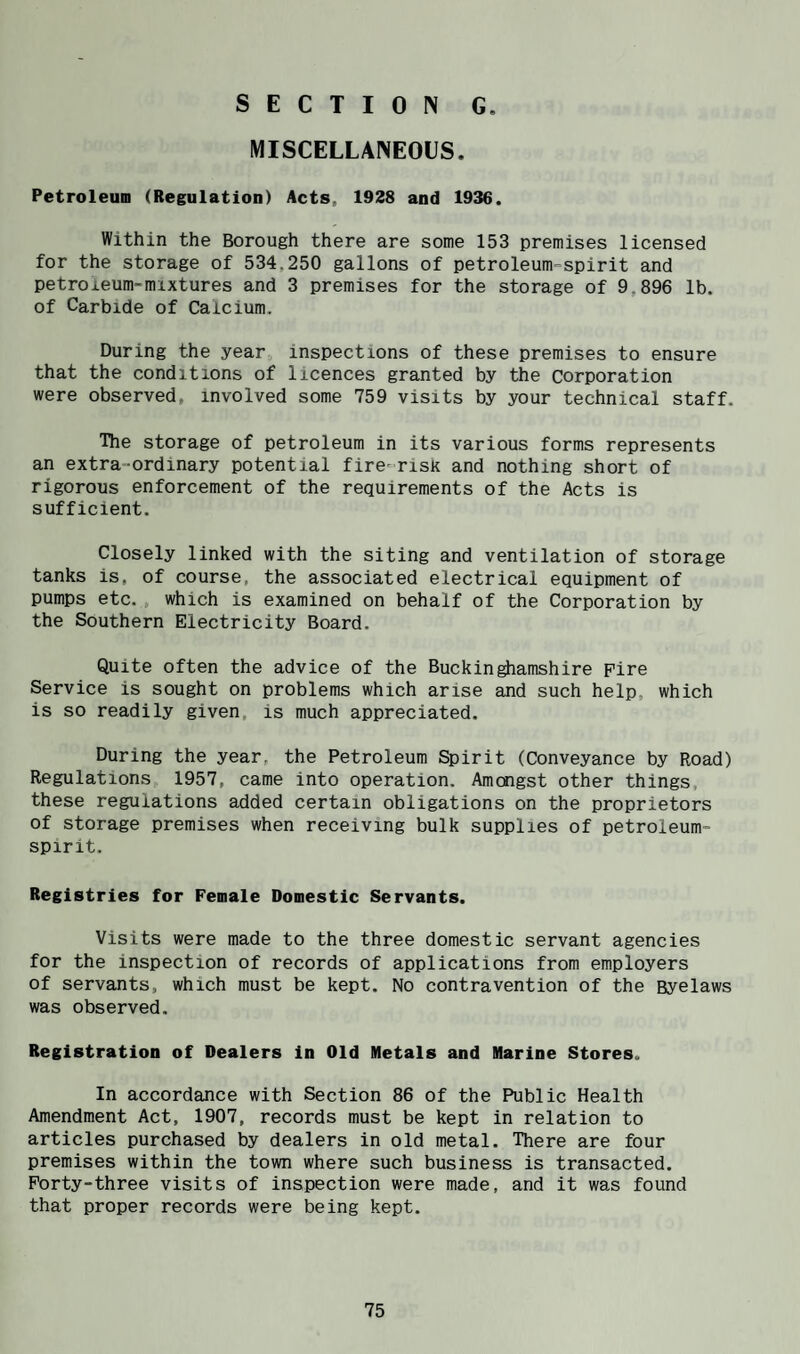 MISCELLANEOUS. Petroleum (Regulation) Acts, 1928 and 1936. Within the Borough there are some 153 premises licensed for the storage of 534,250 gallons of petroleum=spirit and petroleum-mixtures and 3 premises for the storage of 9,896 lb. of Carbide of Calcium. During the year inspections of these premises to ensure that the conditions of licences granted by the Corporation were observed, involved some 759 visits by your technical staff. The storage of petroleum in its various forms represents an extra-ordinary potential fire-risk and nothing short of rigorous enforcement of the requirements of the Acts is sufficient. Closely linked with the siting and ventilation of storage tanks is, of course, the associated electrical equipment of pumps etc., which is examined on behalf of the Corporation by the Southern Electricity Board. Quite often the advice of the Buckinghamshire pire Service is sought on problems which arise and such help, which is so readily given, is much appreciated. During the year, the Petroleum Spirit (Conveyance by Road) Regulations 1957, came into operation. Amongst other things, these reguiations added certain obligations on the proprietors of storage premises when receiving bulk supplies of petroleum- spirit. Registries for Female Domestic Servants. Visits were made to the three domestic servant agencies for the inspection of records of applications from employers of servants, which must be kept. No contravention of the Byelaws was observed. Registration of Dealers in Old Metals and Marine Stores. In accordance with Section 86 of the Public Health Amendment Act, 1907, records must be kept in relation to articles purchased by dealers in old metal. There are four premises within the town where such business is transacted. Forty-three visits of inspection were made, and it was found that proper records were being kept.