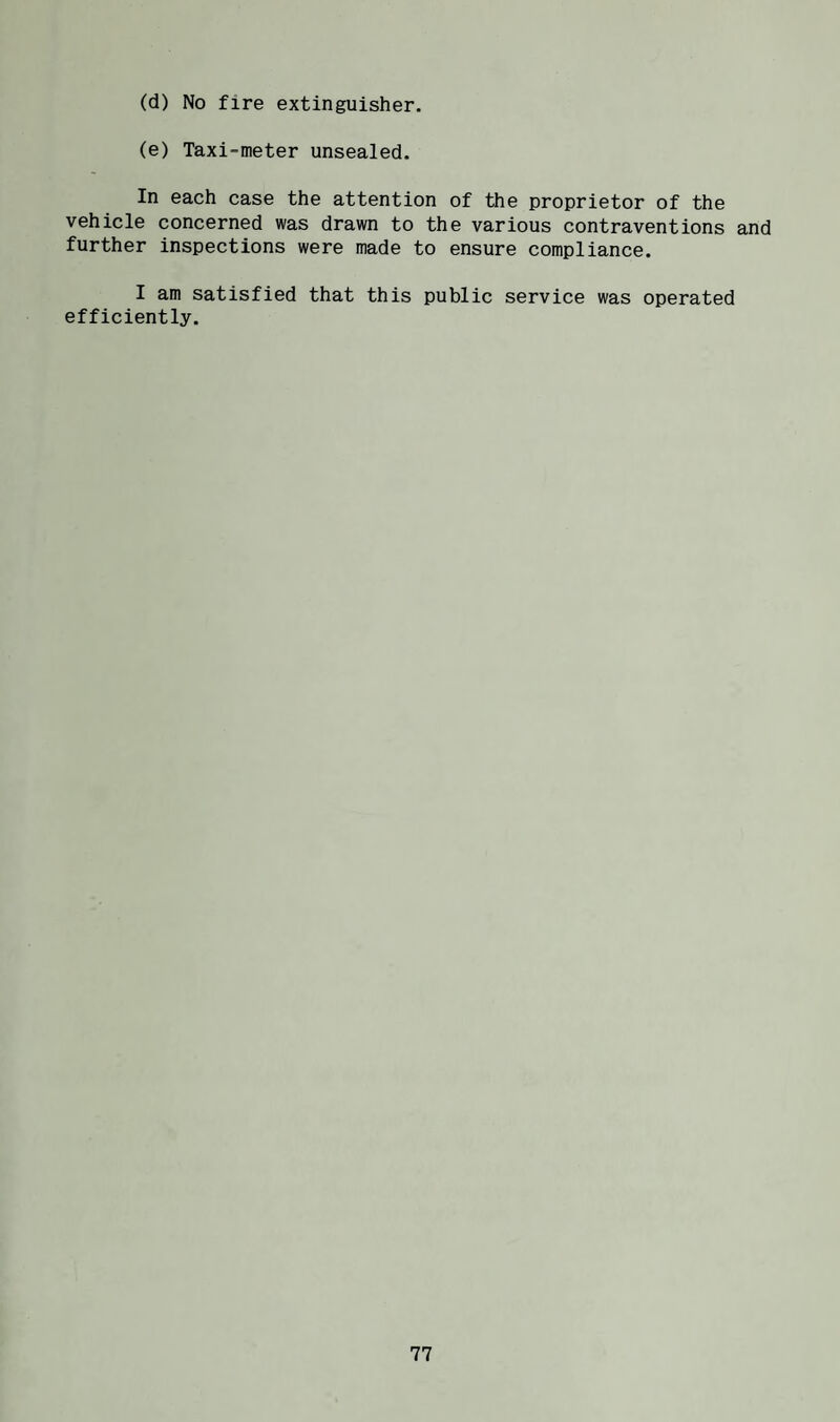 (d) No fire extinguisher. (e) Taxi-meter unsealed. In each case the attention of the proprietor of the vehicle concerned was drawn to the various contraventions and further inspections were made to ensure compliance. I am satisfied that this public service was operated efficiently.