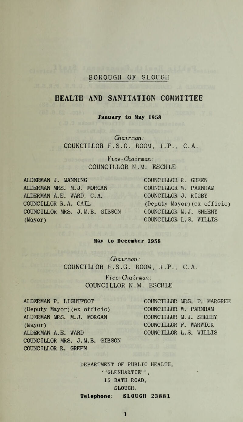BOROUGH OF SLOUGH HEALTH AIND SANITATION COMMITTEE January to May 1958 Chairman. COUNCILLOR F.S.G. ROOM, J.P., C.A. Vice-Oiairman' COUNCILLOR ALDERMAN J. MANNING ALDERMAN MRS. M.J. MORGAN ALDERMAN A.E. WARD. C.A. COUNCILLOR R.A. CAIL COUNCILLOR MRS. J.M.B. GIBSON (Mayor) N.M. ESaiLE COUNCILLOR R. GREEN COUNCILLOR W, FARNHAM COUNCILLOR J. RIGBY (Deputy Mayor)(ex officio) COUNCILLOR M.J, SHEEHY COUNCILLOR L.S. WILLIS May to December 1958 Chairman • COUNCILLOR F.S.G. ROOM. J.P., C.A. Vice-Chairman- COUNCILLOR N.M. ESCHLE ALDERMAN P. LIGHTPOOT (Deputy Mayor)(ex officio) ALDERMAN MRS. M.J. MORGAN (Mayor) ALDERMAN A.E. WARD COUNCILLOR TvIRS. J.M.B. GIBSON COUNCILLOR R. GREEN COUNCILLOR MRS. P. MARGREE COUNCILLOR W. PARNHAM COUNCILLOR M.J. SHEEHY COUNCILLOR F. WARWICK COLTN’CILLOR L.S. WILLIS DEPARTMENT OF PUBLIC HEALTH. ‘ ‘GLENHARTIE’ ’ . 15 BATH ROAD, SLOUGH. Telephone: SLOUGH 23881