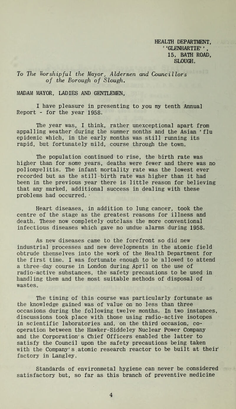HEALTH DEPARTMENT, ‘ ‘GLENHARTIE’ ’ , 15. BATH ROAD, SLOUfflo To The Worshipful the Mayor, Aldermen and Councillors of the Borough of Slough. MADAM MAYOR, LADIES AND GENTLEMEN, I have pleasure in presenting to you my tenth Annual Report - for the year 1958= The year was, I think, rather unexceptional apart from appalling weather during the summer months and the Asian ’flu epidemic which, in the early months was still running its rapid, but fortunately mild, course through the town„ The population continued to rise, the birth rate was higher than for some years, deaths were fewer and there was no poliomyelitiSo The infant mortality rate was the lowest ever recorded but as the still-birth rate was higher than it had been in the previous year there is little reason for believing that any marked, additional success in dealing with these problems had occurred,• Heart diseases, in addition to lung cancer, took the centre of the stage as the greatest reasons for illness and death. These now completely outclass the more conventional infectious diseases which gave no undue alarms during 1958o As new diseases came to the forefront so did new industrial processes and new developments in the atomic field obtrude themselves into the work of the Health Department for the first time, I was fortunate enough to be allowed to attend a three-day course in London during April on the use of radio-active substances, the safety precautions to be used in handling them and the most suitable methods of disposal of wastes. The timing of this course was particularly fortunate as the knowledge gained was of value on no less than three occasions during the following twelve months. In two instances, discussions took place with those using radio-active isotopes in scientific laboratories and, on the third occasion, co¬ operation between the Hawker-Siddeley Nuclear Power Company and the Corporation’s Chief Officers enabled the latter to satisfy the Council upon the safety precautions being taken with the Company’s atomic research reactor to be built at their factory in Langley, Standards of environmetal hygiene can never be considered satisfactory but, so far as this branch of preventive medicine