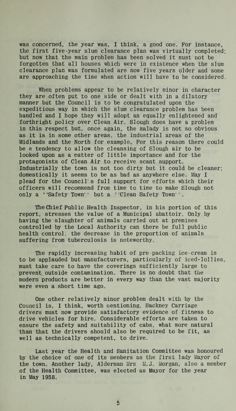 was concerned, the year was, I think, a good one. For instance, the first five-year slum clearance plan was virtually completed; but now that the main problem has been solved it must not be forgotten that all houses which were in existence when the slum clearance plan was formulated are now five years older and some are approaching the time when action will have to be considered. When problems appear to be relatively minor in character they are often put to one side or dealt with in a dilatory manner but the Council is to be congratulated upon the expeditious way in which the slum clearance problem has been handled and I hope they will adopt an equally enlightened and forthright policy over Clean Air, Slough does have a problem in this respect but, once again, the malady is not so obvious as it is in some other areas, the. industrial areas of the Midlands and the North for example. For this reason there could be a tendency to allow the cleansing of Slough air to be looked upon as a matter of little importance and for the protagonists of Clean Air to receive scant support. Industrially the town is not too dirty but it could be cleaner; domestically it seems to be as bad as anywhere else. May I plead for the Council's full support for efforts which their officers will recommend from time to time to make Slough not only a ‘ ‘Safety Town’' but a ‘ ‘Clean Safety Town' ’ , The Chief Public Health Inspector, in his portion of this report, stresses the value of a Municipal abattoir. Only by having the slaughter of animals carried out at premises controlled by the Local Authority can there be full public health control, the decrease in the proportion of animals suffering from tuberculosis is noteworthy. The rapidly increasing habit of pre packing ice-cream is to be applauded but manufacturers, particularly of iced-lollies, must take care to have the coverings sufficiently large to prevent outside contamination. There is no doubt that the modern products are better in every way than the vast majority were even a.short time ago. One other relatively minor problem dealt with by the Council is, I think, worth mentioning, Hackney Carriage drivers must now provide satisfactory evidence of fitness to drive vehicles for hire. Considerable efforts are taken to ensure the safety and suitability of cabs, what more natural than that the drivers should also be required to be fit, as well as technically competent, to drive. Last year the Health and Sanitation Committee was honoured by the choice of one of its members as the first lady Mayor of the town. Another lady, Alderman Mrs M, J, Morgan, also a member of the Health Committee, was elected as Mayor for the year