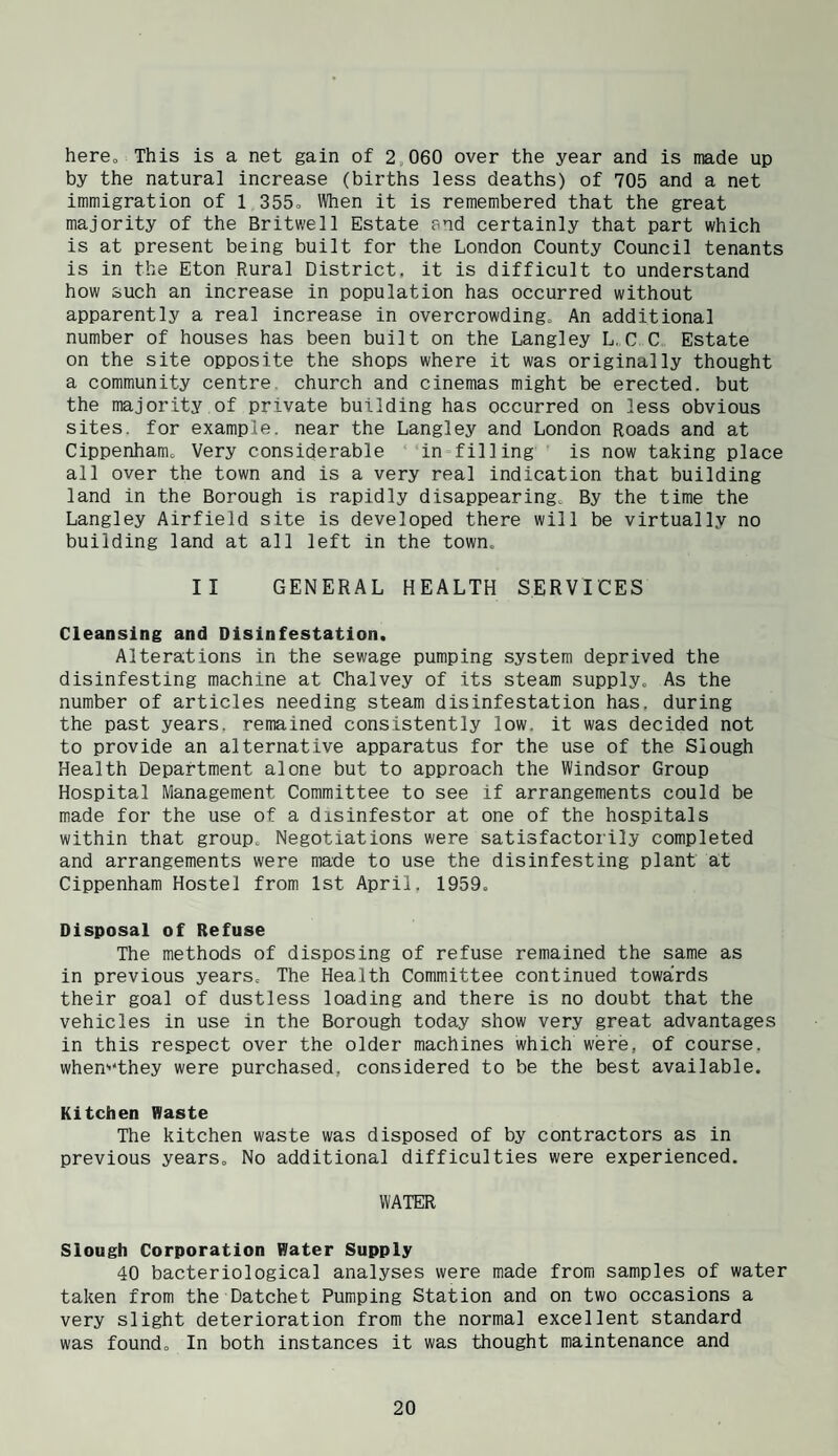 here. This is a net gain of 2,060 over the year and is made up by the natural increase (births less deaths) of 705 and a net immigration of 1 355» When it is remembered that the great majority of the Britwell Estate and certainly that part which is at present being built for the London County Council tenants is in the Eton Rural District, it is difficult to understand how such an increase in population has occurred without apparently a real increase in overcrowding. An additional number of houses has been built on the Langley L„C C Estate on the site opposite the shops where it was originally thought a community centre, church and cinemas might be erected, but the majority of private building has occurred on less obvious sites, for example, near the Langley and London Roads and at Cippenham, Very considerable in-filling is now taking place all over the town and is a very real indication that building land in the Borough is rapidly disappearing. By the time the Langley Airfield site is developed there will be virtually no building land at all left in the town. II GENERAL HEALTH SERVICES Cleansing and Disinfestation. Alterations in the sewage pumping system deprived the disinfesting machine at Chalvey of its steam supply. As the number of articles needing steam disinfestation has, during the past years, remained consistently low, it was decided not to provide an alternative apparatus for the use of the Slough Health Department alone but to approach the Windsor Group Hospital Management Committee to see if arrangements could be made for the use of a disinfestor at one of the hospitals within that group. Negotiations were satisfactorily completed and arrangements were made to use the disinfesting plant at Cippenham Hostel from 1st April. 1959. Disposal of Refuse The methods of disposing of refuse remained the same as in previous years. The Health Committee continued towards their goal of dustless loading and there is no doubt that the vehicles in use in the Borough today show very great advantages in this respect over the older machines which were, of course, when'-'they were purchased, considered to be the best available. Kitchen Haste The kitchen waste was disposed of by contractors as in previous years. No additional difficulties were experienced. WATER Slough Corporation Hater Supply 40 bacteriological analyses were made from samples of water taken from the Datchet Pumping Station and on two occasions a very slight deterioration from the normal excellent standard was found. In both instances it was thought maintenance and
