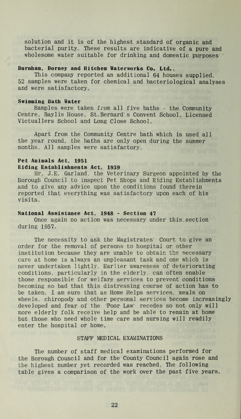 solution and it is of the highest standard of organic and bacterial purityo These results are indicative of a pure and wholesome water suitable for drinking and domestic purposes ' Burnham, Dorney and Hitchem Waterworks Co. Ltd., This company reported an additional 64 houses supplied. 52 samples were taken for chemical and bacteriological analyses and were satisfactory. Swimming Bath Water Samples were taken from all five baths - the Community Centre, Baylis House. StoBernards Convent School, Licensed Victuallers School and Long Close School. Apart from the Community Centre bath which is used all the year round, the baths are only open during the summer months. All samples were satisfactory. Pet Animals Act, 1951 Riding Establishments Act, 1939 Mr. J.E. Garland, the Veterinary Surgeon appointed by the Borough Council to inspect Pet Shops and Riding Establishments and to give any advice upon the conditions found therein reported that everything was satisfactory upon each of his visits. National Assistance Act, 1948 • Section 47 Once again no action was necessary under this.section during 1957. The necessity to ask the Magistrates Court to give an order for the removal of persons to hospital or other institution because they are unable to obtain the necessary care at home is always an unpleasant task and one which is never undertaken lightly. Earlier awareness of deteriorating conditions, particularly in the elderly, can often enable those responsible for welfar.e services to prevent conditions becoming so bad that this distressing course of action has to be taken. I am sure that as Home Helps services, meals on wheels, chiropody and other personal services become increasingly developed and fear of the ‘Poor Law recedes so not only will more elderly folk receive help and be able to remain at home but those who need whole time care and nursing will readily enter the hospital or home. STAFF MEDICAL EXATvlINATIONS The number of staff medical examinations performed for the Borough Council and for the County Council again rose and the highest number yet recorded was reached. The following table gives a comparison of the work over the past five years.