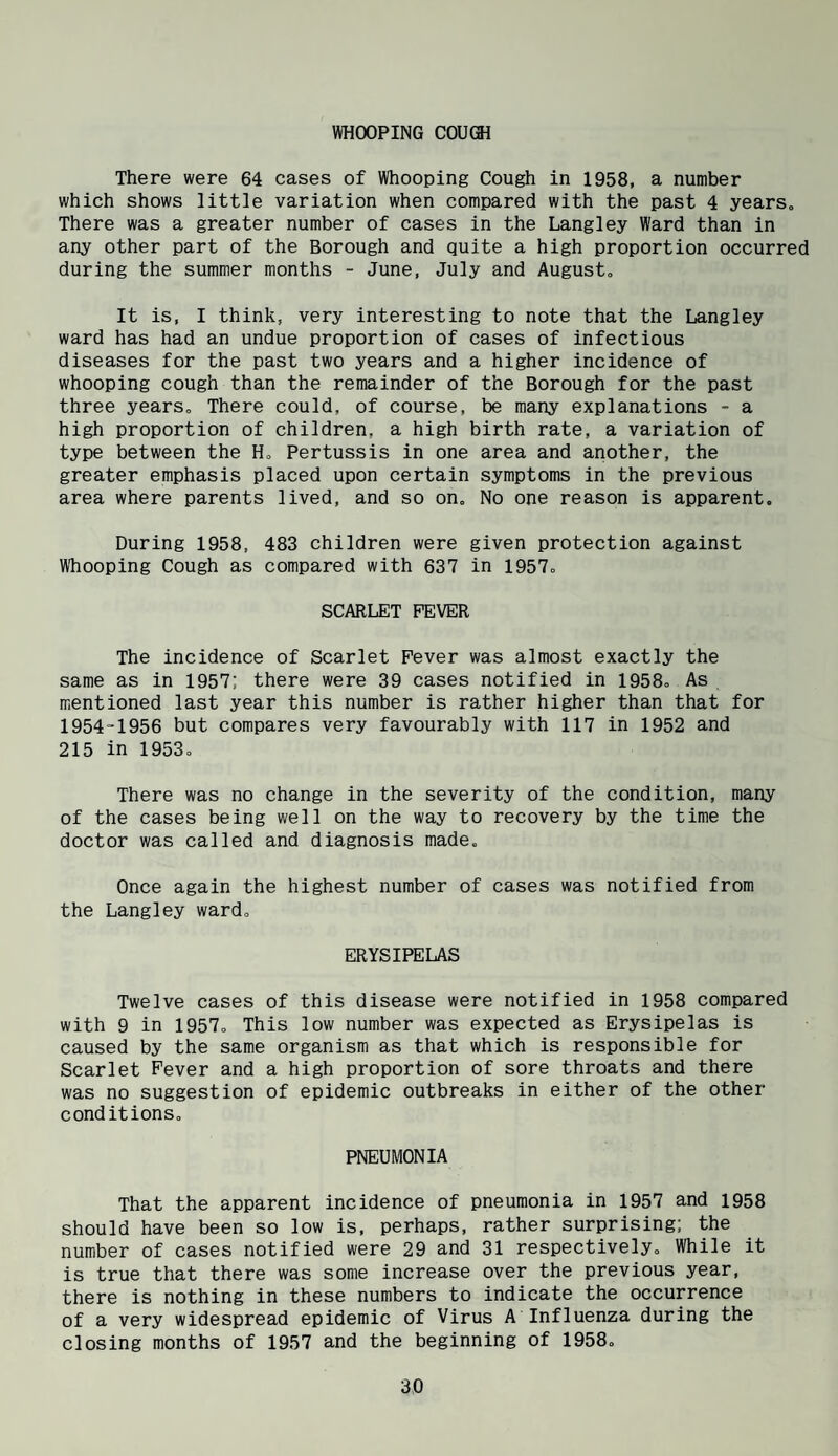 There were 64 cases of Whooping Cough in 1958, a number which shows little variation when compared with the past 4 years. There was a greater number of cases in the Langley Ward than in any other part of the Borough and quite a high proportion occurred during the summer months - June, July and August, It is, I think, very interesting to note that the Langley ward has had an undue proportion of cases of infectious diseases for the past two years and a higher incidence of whooping cough than the remainder of the Borough for the past three years. There could, of course, be many explanations - a high proportion of children, a high birth rate, a variation of type between the H, Pertussis in one area and another, the greater emphasis placed upon certain symptoms in the previous area where parents lived, and so on. No one reason is apparent. During 1958, 483 children were given protection against Whooping Cough as compared with 637 in 1957, SCARLET FEVER The incidence of Scarlet Fever was almost exactly the same as in 1957; there were 39 cases notified in 1958, As mentioned last year this number is rather higher than that for 1954-1956 but compares very favourably with 117 in 1952 and 215 in 1953, There was no change in the severity of the condition, many of the cases being well on the way to recovery by the time the doctor was called and diagnosis made. Once again the highest number of cases was notified from the Langley ward. ERYSIPELAS Twelve cases of this disease were notified in 1958 compared with 9 in 1957, This low number was expected as Erysipelas is caused by the same organism as that which is responsible for Scarlet Fever and a high proportion of sore throats and there was no suggestion of epidemic outbreaks in either of the other conditions, PNEUMONIA That the apparent incidence of pneumonia in 1957 and 1958 should have been so low is, perhaps, rather surprising; the number of cases notified were 29 and 31 respectively. While it is true that there was some increase over the previous year, there is nothing in these numbers to indicate the occurrence of a very widespread epidemic of Virus A Influenza during the closing months of 1957 and the beginning of 1958,