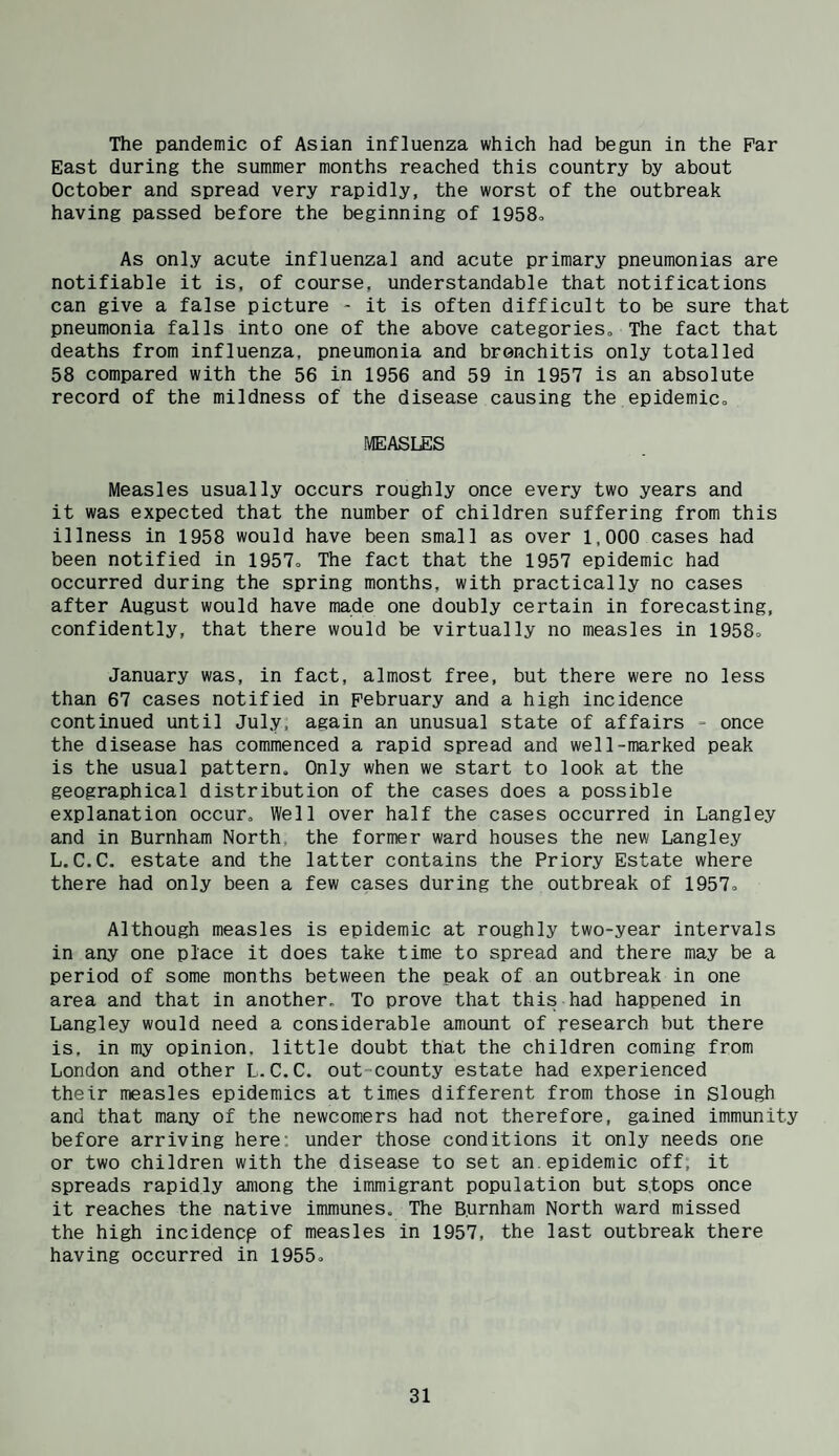 The pandemic of Asian influenza which had begun in the Par East during the summer months reached this country by about October and spread very rapidly, the worst of the outbreak having passed before the beginning of 1958o As only acute influenzal and acute primary pneumonias are notifiable it is, of course, understandable that notifications can give a false picture - it is often difficult to be sure that pneumonia falls into one of the above categories. The fact that deaths from influenza, pneumonia and bronchitis only totalled 58 compared with the 56 in 1956 and 59 in 1957 is an absolute record of the mildness of the disease causing the epidemico MEASLES Measles usually occurs roughly once every two years and it was expected that the number of children suffering from this illness in 1958 would have been small as over 1,000 cases had been notified in 1957, The fact that the 1957 epidemic had occurred during the spring months, with practically no cases after August would have made one doubly certain in forecasting, confidently, that there would be virtually no measles in 1958, January was, in fact, almost free, but there were no less than 67 cases notified in February and a high incidence continued until July, again an unusual state of affairs - once the disease has commenced a rapid spread and well-marked peak is the usual pattern. Only when we start to look at the geographical distribution of the cases does a possible explanation occur. Well over half the cases occurred in Langley and in Burnham North, the former ward houses the new Langley L.C.C. estate and the latter contains the Priory Estate where there had only been a few cases during the outbreak of 1957o Although measles is epidemic at roughly two-year intervals in any one place it does take time to spread and there may be a period of some months between the peak of an outbreak in one area and that in another. To prove that this had happened in Langley would need a considerable amount of research but there is, in my opinion, little doubt that the children coming from London and other L.C.C. out-county estate had experienced their measles epidemics at times different from those in slough and that many of the newcomers had not therefore, gained immunity before arriving here; under those conditions it only needs one or two children with the disease to set an.epidemic off, it spreads rapidly among the immigrant population but stops once it reaches the native immunes. The Burnham North ward missed the high incidencp of measles in 1957, the last outbreak there having occurred in 1955o