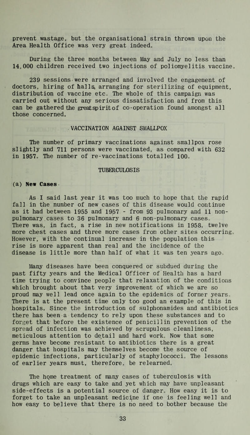 prevent wastage, but the organisational strain thrown upon the Area Health Office was very great indeed^ During the three months between May and July no less than 14,000 children received two injections of poliomyelitis vaccine, 239 sessions-were arranged and involved the engagement of doctors, hiring of halls, arranging for sterilizing of equipment, distribution of vaccine etc. The whole of this campaign was carried out without any serious dissatisfaction and from this can be gathered the greatspiritof co-operation found amongst all those concerned. . VACCINATION AGAINST SMALLPOX The number of primary vaccinations against smallpox rose slightly and 711 persons were vaccinated, as compared with 632 in 1957, The number of re-vaccinations totalled 100, TUBERCULOSIS (a) New Cases As I said last year it was too much to hope that the rapid fall in the number of new cases of this disease would continue as it had between 1955 and 1957 - from 93 pulmonary and 11 non¬ pul monary , cases to 36 pulmonary and 6 non-pulmonary cases. There was, in fact, a rise in new notifications in 1958, twelve more chest cases and three more cases from other sites occurring. However, with the continual increase in the population this rise is more apparent than real and the incidence of the disease is little more than half of what it was ten years ago. Many diseases have been conquered or subdued during the past fifty years and the Medical Officer of Health has a hard time trying to convince people that relaxation of the conditions which brought about that very improvement of which we are so proud may well lead once again to the epidemics of former years. There is at the present time only too good an example of this in hospitals. Since the introduction of sulphonamides and antibiotics there has been a tendency to rely upon these substances and to forget that before the existence of penicillin prevention of the spread of infection was achieved by scrupulous cleanliness, meticulous attention to detail and hard work. Now that some germs have become resistant to antibiotics there is a great danger that hospitals may themselves become the source of epidemic infections, particularly of staphylococci. The lessons of earlier years must, therefore, be relearned. The home treatment of many cases of tuberculosis with drugs which are easy to take and yet which may have unpleasant side-effects is a potential source of danger. How easy it is to forget to take an unpleasant medicine if one is feeling well and how easy to believe that there is no need to bother because the