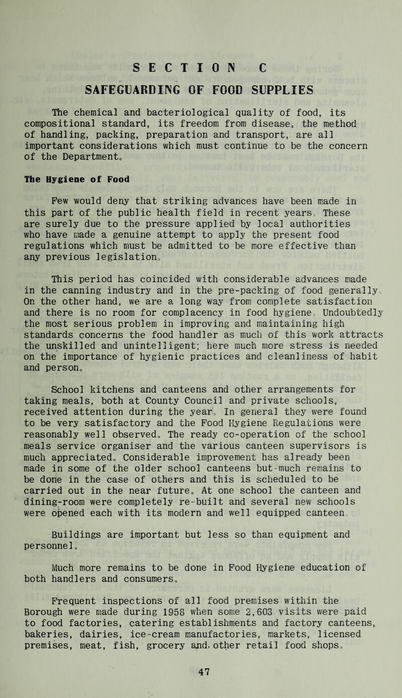 SECTIO^ C SAFEGUARDING OF FOOD SUPPLIES The chemical and bacteriological quality of food, its compositional standard, its freedom from disease, the method of handling, packing, preparation and transport, are all important considerations which must continue to be the concern of the Departmento The Hygiene of Food Pew would deny that striking advances have been made in this part of the public health field in recent years. These are surely due to the pressure applied by local authorities who have made a genuine attempt to apply the present food regulations which must be admitted to be more effective than any previous legislation. This period has coincided with considerable advances made in the canning industry and in the pre-packing of food generally. On the other hand, we are a long way from complete satisfaction and there is no room for complacency in food hygiene. Undoubtedly the most serious problem in improving and maintaining high standards concerns the food handler as much of this work attracts the unskilled and unintelligent; here much more stress is needed on the importance of hygienic practices and cleanliness of habit and person. School kitchens and canteens and other arrangem.ents for taking meals, both at County Council and private schools, received attention during the year. In general they were found to be very satisfactory and the Food Hygiene Regulations were reasonably well observed. The ready co-operation of the school meals service organiser and the various canteen supervisors is much appreciated. Considerable improvement has already been made in some of the older school canteens but much remains to be done in the case of others and this is scheduled to be carried out in the near future. At one school the canteen and dining-room were completely re-built and several new schools were opened each with its modern and well equipped canteen Buildings are important but less so than equipm.ent and personnel. Much more remains to be done in Pood Hygiene education of both handlers and consumers. Frequent inspections of all food premises within the Borough were made during 1958 when some 2,603 visits were paid to food factories, catering establishments and factory canteens, bakeries, dairies, ice-cream manufactories, markets, licensed premises, meat, fish, grocery and, other retail food shops.