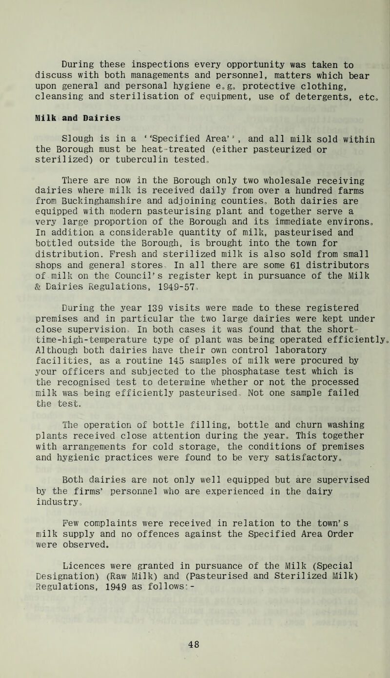 During these inspections every opportunity was taken to discuss with both managements and personnel, matters which bear upon general and personal hygiene e,g„ protective clothing, cleansing and sterilisation of equipment, use of detergents, etCo Milk and Dairies Slough is in a ‘‘Specified Area’, and all milk sold within the Borough must be heat-treated (either pasteurized or sterilized) or tuberculin tested. There are now in the Borough only two wholesale receiving dairies where milk is received daily from over a hundred farms from Buckinghamshire and adjoining counties. Both dairies are equipped with modern pasteurising plant and together serve a very large proportion of the Borough and its immediate environs. In addition a considerable quantity of milk, pasteurised and bottled outside the Borough, is brought into the town for distribution. Fresh and sterilized milk is also sold from small shops and general stores In all there are some 61 distributors of milk on the Council’s register kept in pursuance of the Milk & Dairies Regulations, 1949-57= During the year 139 visits were made to these registered premises and in particular the two large dairies were kept under close supervision. In both cases it was found that the short- time-high-temperature type of plant was being operated efficiently. Although both dairies have their own control laboratory facilities, as a routine 145 samples of milk were procured by your officers and subjected to the phosphatase test which is the recognised test to determine whether or not the processed milk was being efficiently pasteurised. Not one sample failed the test. The operation of bottle filling, bottle and churn washing plants received close attention during the year. This together with arrangements for cold storage, the conditions of premises and hygienic practices were found to be very satisfactory. Both dairies are not only well equipped but are supervised by the firms’ personnel who are experienced in the dairy industry. Pew complaints were received in relation to the town’s milk supply and no offences against the Specified Area Order were observed. Licences were granted in pursuance of the Milk (Special Designation) (Raw Milk) and (Pasteurised and Sterilized Milk) Regulations, 1949 as follows--