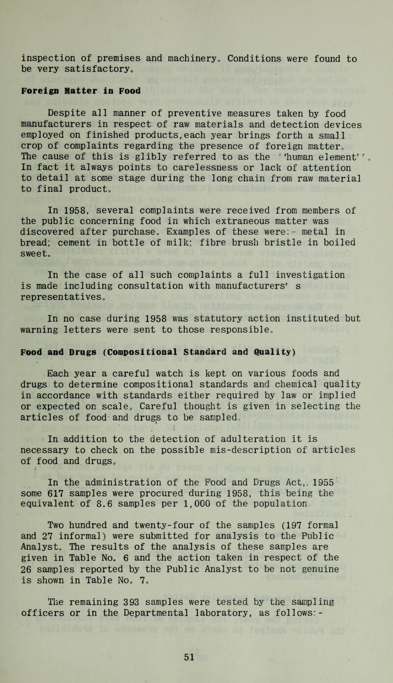 inspection of premises and machineryo Conditions were found to be very satisfactory. Foreign Matter in Pood Despite all manner of preventive measures taken by food manufacturers in respect of raw materials and detection devices employed on finished products,each year brings forth a small crop of complaints regarding the presence of foreign matter. The cause of this is glibly referred to as the ‘‘human element'’. In fact it always points to carelessness or lack of attention to detail at some stage during the long chain from raw material to final product. In 1958, several complaints were received from members of the public concerning food in which extraneous matter was discovered after purchase. Examples of these were;- metal in bread; cement in bottle of milk; fibre brush bristle in boiled sweet. In the case of all such complaints a full investigation is made including consultation with manufacturers’ s representatives. In no case during 1958 was statutory action instituted but warning letters were sent to those responsible. Food and Drugs (Compositional Standard and Quality) Each year a careful watch is kept on various foods and drugs to determine compositional standards and chemical quality in accordance with standards either required by law or implied or expected on scale. Careful thought is given in selecting the articles of food and drugs to be sampled. In addition to the detection of adulteration it is necessary to check on the possible mis-description of articles of food and drugs, i In the administration of the Food and Drugs Act,, 1955 some 617 samples were procured during 1958, this being the equivalent of 8.6 samples per 1,000 of the population Two hundred and twenty-four of the samples (197 formal and 27 informal) were submitted for analysis to the Public Analyst, The results of the analysis of these samples are given in Table No. 6 and the action taken in respect of the 26 samples reported by the Public Analyst to be not genuine is shown in Table No, 7, The remaining 393 samples were tested by the sampling officers or in the Departmental laboratory, as follows;-