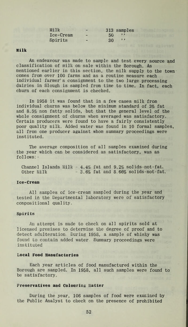 Milk Ice-Cream Spirits 313 samples 50 ’ ’ 30 ’ ’ Milk An endeavour was made to sample and test every source and classification of milk on sale within the Borougho As mentioned earlier in this section, the milk supply to the town comes from over 100 farms and as a routine measure each individual farmer’s consignment to the two large processing dairies in Slough is sampled from time to time. In fact, each churn of each consignment is checkedo In 1958 it was found that in a few cases milk from individual churns was below the minimum standard of 3% fat and 8.5% non fatty solids, but that the general level of the whole consignment of churns when averaged was satisfactoryo Certain producers were found to have a fairly consistently poor quality milk. Added water was found in 10 formal samples, all from one producer against whom summary proceedings were institutedo The average composition of all samples examined during the year which can be considered as satisfactory, was as follows:- Channel Islands Milk - 4.4% fat and 9.2% solids-not-fat. Other Milk - 3.6% fat and 8.66% solids-not-fat. Ice-Cream All samples of ice-cream sampled during the year and tested in the Departmental laboratory were of satisfactory compositional quality, Spirits An attempt is made to check on all spirits sold at licensed premises to determine the degree of proof and to detect adulteration During 1958, a sample of whisky was found to contain added water Summary proceedings were instituted Local Food Manofactories Each year articles of food manufactured within the Borough are sampled. In 1958, all such samples were found to be satisfactory. Preservatives and Colouring F;]atter During the year, 106 samples of food were examined by the Public Analyst to check on the presence of prohibited