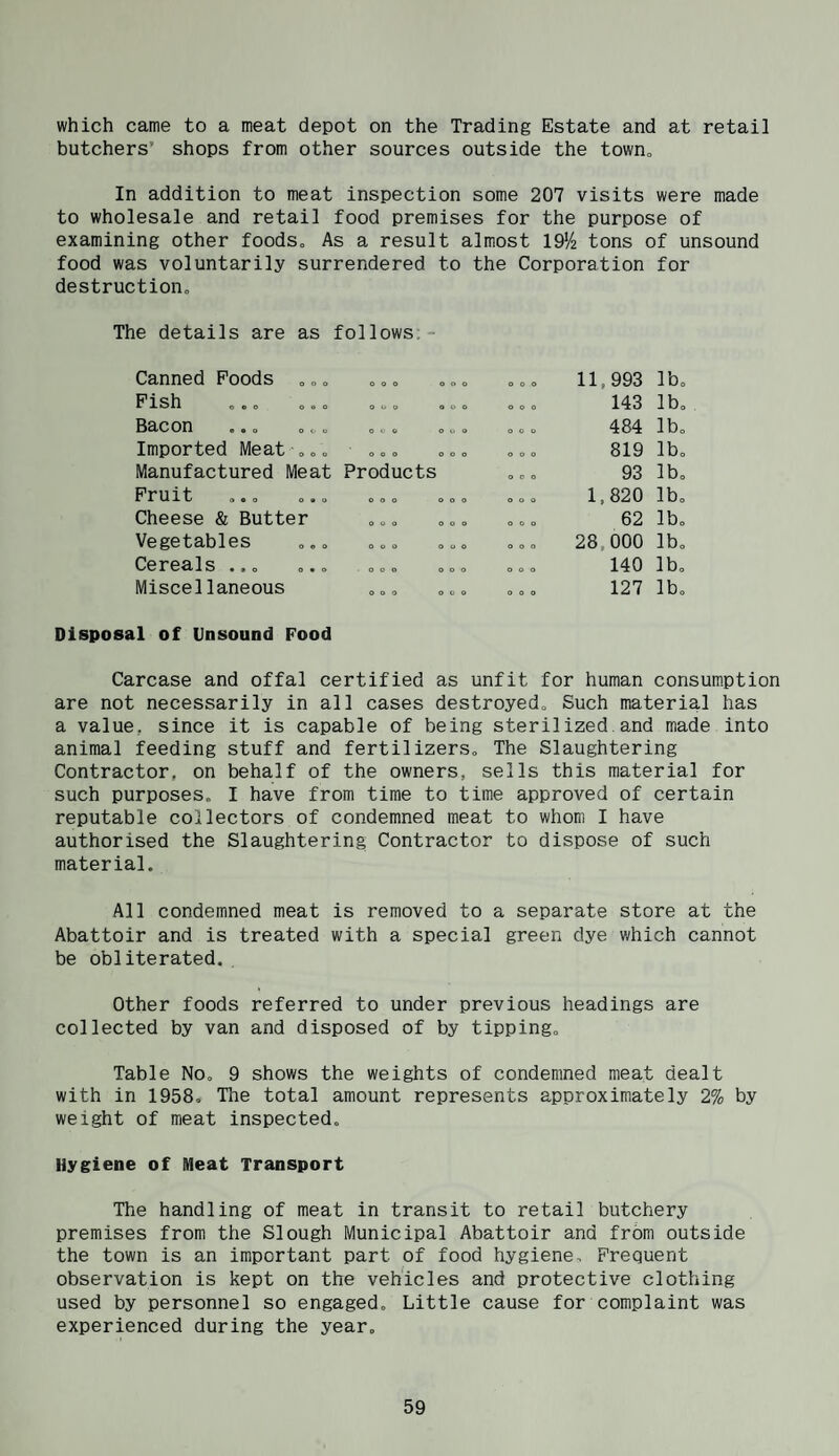 which came to a meat depot on the Trading Estate and at retail butchers’ shops from other sources outside the town„ In addition to meat inspection some 207 visits were made to wholesale and retail food premises for the purpose of examining other foodSo As a result almost lO'A tons of unsound food was voluntarily surrendered to the Corporation for destruction„ The details are as follows;- Canned Poods .„. o o o o o o o o o 11,993 lb. Fish ... ... 0 0 9 O O O o o o 143 lb. Bacon ... .. O V O O o 0 o o o 484 lb. Imported Meat .„„ O O O O O O O O 0 819 lb. Manufactured Meat Products O O 0 93 lb. Fruit O O O o o o o o o 1,820 lb. Cheese & Butter QUO o o o o o o 62 lb. Vegetables ... o o o o o o o o o 28,000 lb. Cereals ... ... • o o o o o o o o o 140 lb. Miscellaneous o o o o c o o o o 127 lb. Disposal of Unsound Food Carcase and offal certified as unfit for human consum.ption are not necessarily in all cases destroyed„ Such material has a value, since it is capable of being sterilized and made into animal feeding stuff and fertilizers„ The Slaughtering Contractor, on behalf of the owners, sells this material for such purposes. I have from time to time approved of certain reputable collectors of condemned meat to whom I have authorised the Slaughtering Contractor to dispose of such material. All condemned meat is removed to a separate store at the Abattoir and is treated with a special green dye which cannot be obliterated. . Other foods referred to under previous headings are collected by van and disposed of by tipping. Table No, 9 shows the weights of condemned meat dealt with in 1958, The total amount represents approximately 2% by weight of meat inspected. Hygiene of Meat Transport The handling of meat in transit to retail butchery premises from the Slough Municipal Abattoir and from outside the town is an important part of food hygiene. Frequent observation is kept on the vehicles and protective clothing used by personnel so engaged. Little cause for complaint was experienced during the year.
