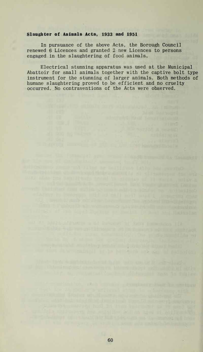 slaughter of Animals Acts, 1933 and 1951 In pursuance of the above Acts, the Borough Council renewed 6 Licences and granted 2 new Licences to persons engaged in the slaughtering of food animals. Electrical stunning apparatus was used at the Municipal Abattoir for small animals together with the captive bolt type instrument for the stunning of larger animals. Both methods of humane slaughtering proved to be efficient and no cruelty occurred. No contraventions of the Acts were observed.