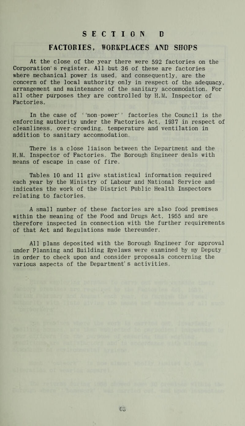 FACTORIES, WORKPLACES AND SHOPS At the close of the year there were 592 factories on the Corporation’s registero All but 36 of these are factories where mechanical power is used, and consequently, are the concern of the local authority only in respect of the adequacy, arrangement and maintenance of the sanitary accommodation. For all other purposes they are controlled by K.M. Inspector of Factories, In the case of ‘ ’non-power’’ factories the Council is the enforcing authority under the Factories Act, 1937 in respect of cleanliness, over crowding, temperature and ventilation in addition to sanitary accommodation. There is a close liaison between the Department and the H.M. Inspector of Factories, The Borough Engineer deals with means of escape in case of fire. Tables 10 and 11 give statistical information required each year by the Ministry of Labour and National Service and indicates the work of the District Public Health Inspectors relating to factories, A small number of these factories are also food premises within the meaning of the Food and Drugs Act. 1955 and are therefore inspected in connection with the further requirements of that Act and Regulations made thereunder. All plans deposited with the Borough Engineer for approval under Planning and Building Byelaws were examined by my Deputy in order to check upon and consider proposals concerning the various aspects of the Department’s activities. C3