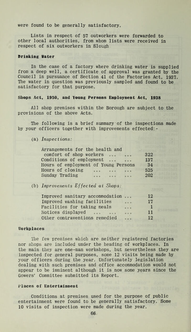 were found to be generally satisfactory„ Lists in respect of 57 outworkers were forwarded to other local authorities, from whom lists were received in respect of six outworkers in Slough Drinking Water In the case of a factory where drinking water is supplied from a deep well, a certificate of approval was granted by the Council in pursuance of Section 41 of the Factories Act, 1937o The water in question was previously sampled and found to be satisfactory for that purposCo Shops Act, 1950, and Young Persons Employment Act, 1938 All shop premises within the Borough are subject to the provisions of the above Acts, The following is a brief summary of the inspections made by your officers together with improvements effected:- (a) Inspections: Arrangements for the health and comfort of shop workers ,oo ooo Conditions of employment o«„ o== Hours of employment of Young Persons Hours of closing ooo ooo ooo Sunday Trading „«» o =» »« (b) Improvements Effected at Shops: Improved sanitary accommodation „, „ Improved washing facilities „» Facilities for taking meals Notices displayed , „» ooo ooo Workplaces The few premises which are neither registered factories nor shops are included under the heading of workplaces. In the main they are one-man workshops, but nevertheless they are inspected for general purposes, some 12 visits being made by your officers during the year. Unfortunately legislation dealing with such premises and office accommodation would not appear to be imminent although it is now some years since the Gowers’ Committee submitted its Report, Places of Entertainment Conditions at premises used for the.purpose of public entertainment were found to be generally satisfactory. Some 10 visits of inspection were made during the year, 66 322 137 34 525 202 12 17 1 11