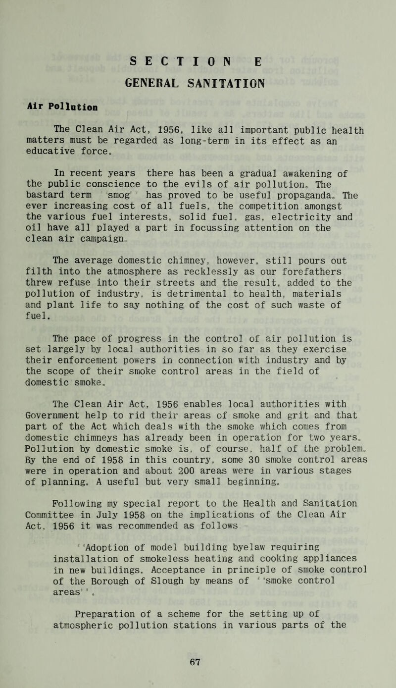 GENERAL SANITATION Air Pollution The Clean Air Act, 1956, like all important public health matters must be regarded as long-term in its effect as an educative force. In recent years there has been a gradual awakening of the public conscience to the evils of air pollution. The bastard term smog' has proved to be useful propaganda. The ever increasing cost of all fuels, the competition amongst the various fuel interests, solid fuel, gas, electricity and oil have all played a part in focussing attention on the clean air campaign. The average domestic chimney, however, still pours out filth into the atmosphere as recklessly as our forefathers threw refuse into their streets and the result, added to the pollution of industry, is detrimental to health, materials and plant life to say nothing of the cost of such waste of fuel. The pace of progress in the control of air pollution is set largely by local authorities in so far as they exercise their enforcement powers in connection with industry and by the scope of their smoke control areas in the field of domestic smoke. The Clean Air Act, 1956 enables local authorities with Government help to rid their areas of smoke and grit and that part of the Act which deals with the smoke which comes from domestic chimneys has already been in operation for two years. Pollution by domestic smoke is, of course, half of the problem. By the end of 1958 in this country, some 30 smoke control areas were in operation and about 200 areas were in various stages of planning. A useful but very small beginning. Following my special report to the Health and Sanitation Committee in July 1958 on the implications of the Clean Air Act, 1956 it was recommended as follows Adoption of model building byelaw requiring installation of smokeless heating and cooking appliances in new buildings. Acceptance in principle of smoke control of the Borough of Slough by means of ‘ ‘smoke control areas’ ’ , Preparation of a scheme for the setting up of atmospheric pollution stations in various parts of the